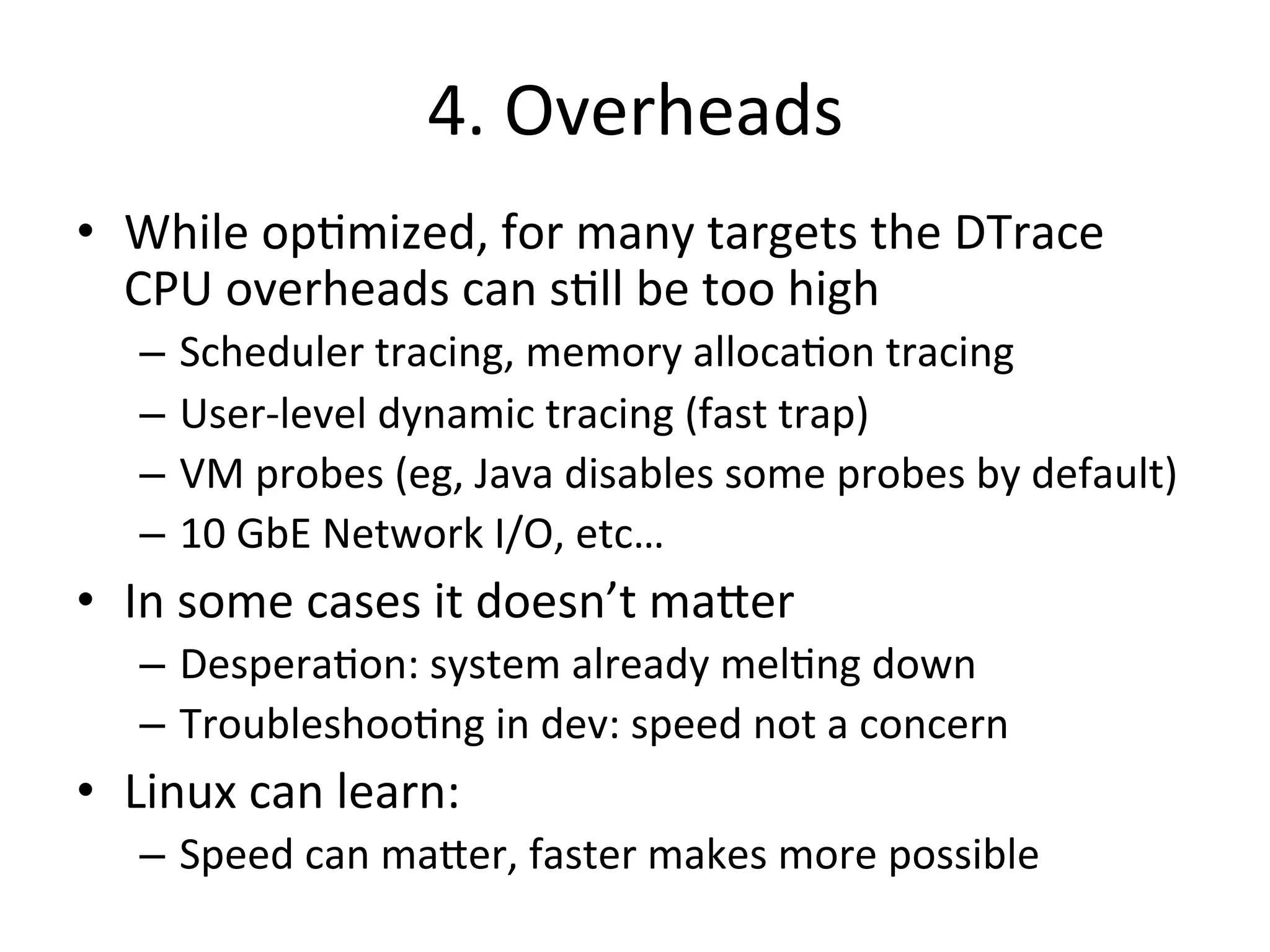 4. 
Overheads 
• While 
op?mized, 
for 
many 
targets 
the 
DTrace 
CPU 
overheads 
can 
s?ll 
be 
too 
high 
– Scheduler 
tracing, 
memory 
alloca?on 
tracing 
– User-­‐level 
dynamic 
tracing 
(fast 
trap) 
– VM 
probes 
(eg, 
Java 
disables 
some 
probes 
by 
default) 
– 10 
GbE 
Network 
I/O, 
etc… 
• In 
some 
cases 
it 
doesn’t 
ma^er 
– Despera?on: 
system 
already 
mel?ng 
down 
– Troubleshoo?ng 
in 
dev: 
speed 
not 
a 
concern 
• Linux 
can 
learn: 
– Speed 
can 
ma^er, 
faster 
makes 
more 
possible 
 