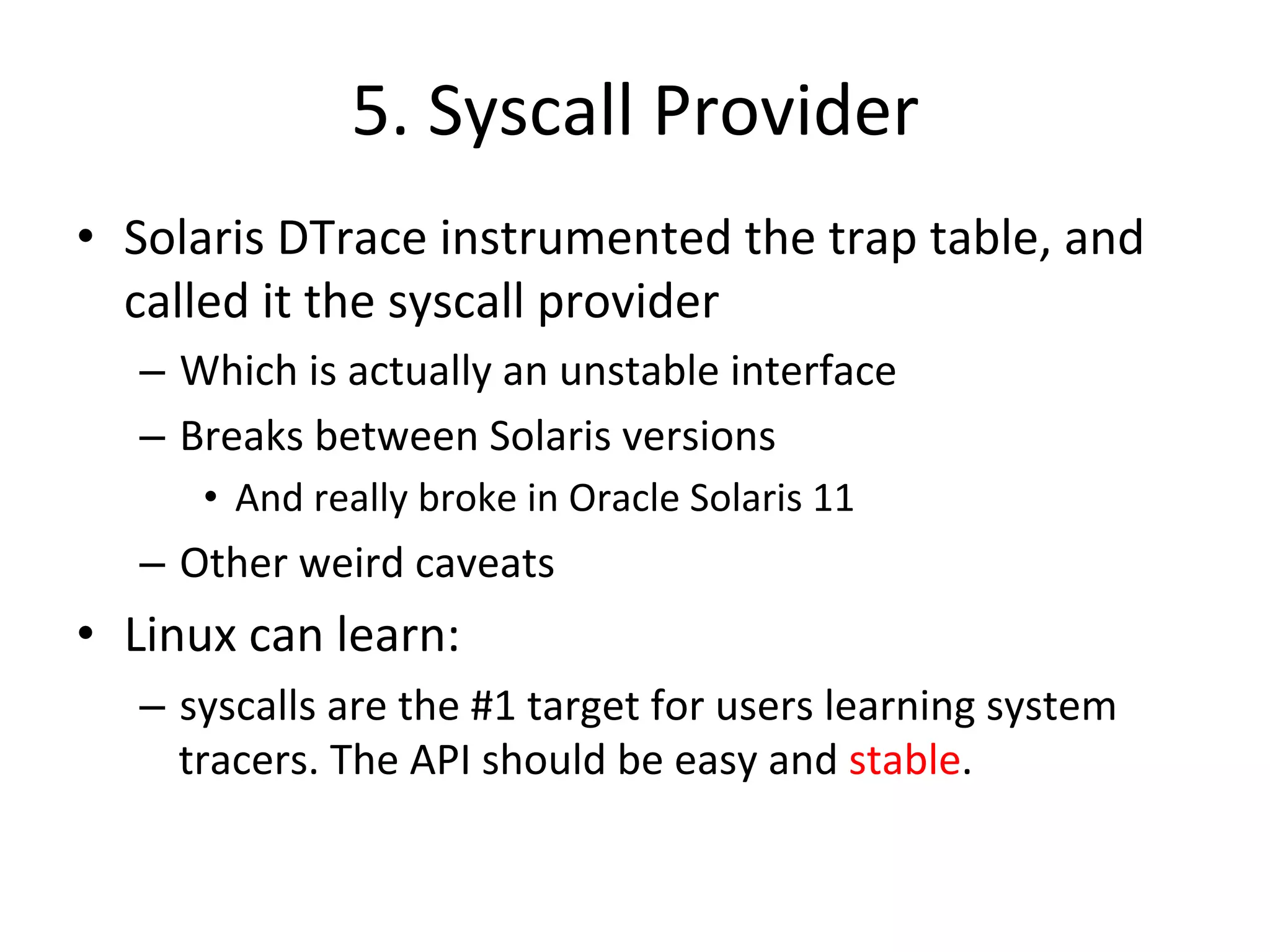 5. 
Syscall 
Provider 
• Solaris 
DTrace 
instrumented 
the 
trap 
table, 
and 
called 
it 
the 
syscall 
provider 
– Which 
is 
actually 
an 
unstable 
interface 
– Breaks 
between 
Solaris 
versions 
• And 
really 
broke 
in 
Oracle 
Solaris 
11 
– Other 
weird 
caveats 
• Linux 
can 
learn: 
– syscalls 
are 
the 
#1 
target 
for 
users 
learning 
system 
tracers. 
The 
API 
should 
be 
easy 
and 
stable. 
 