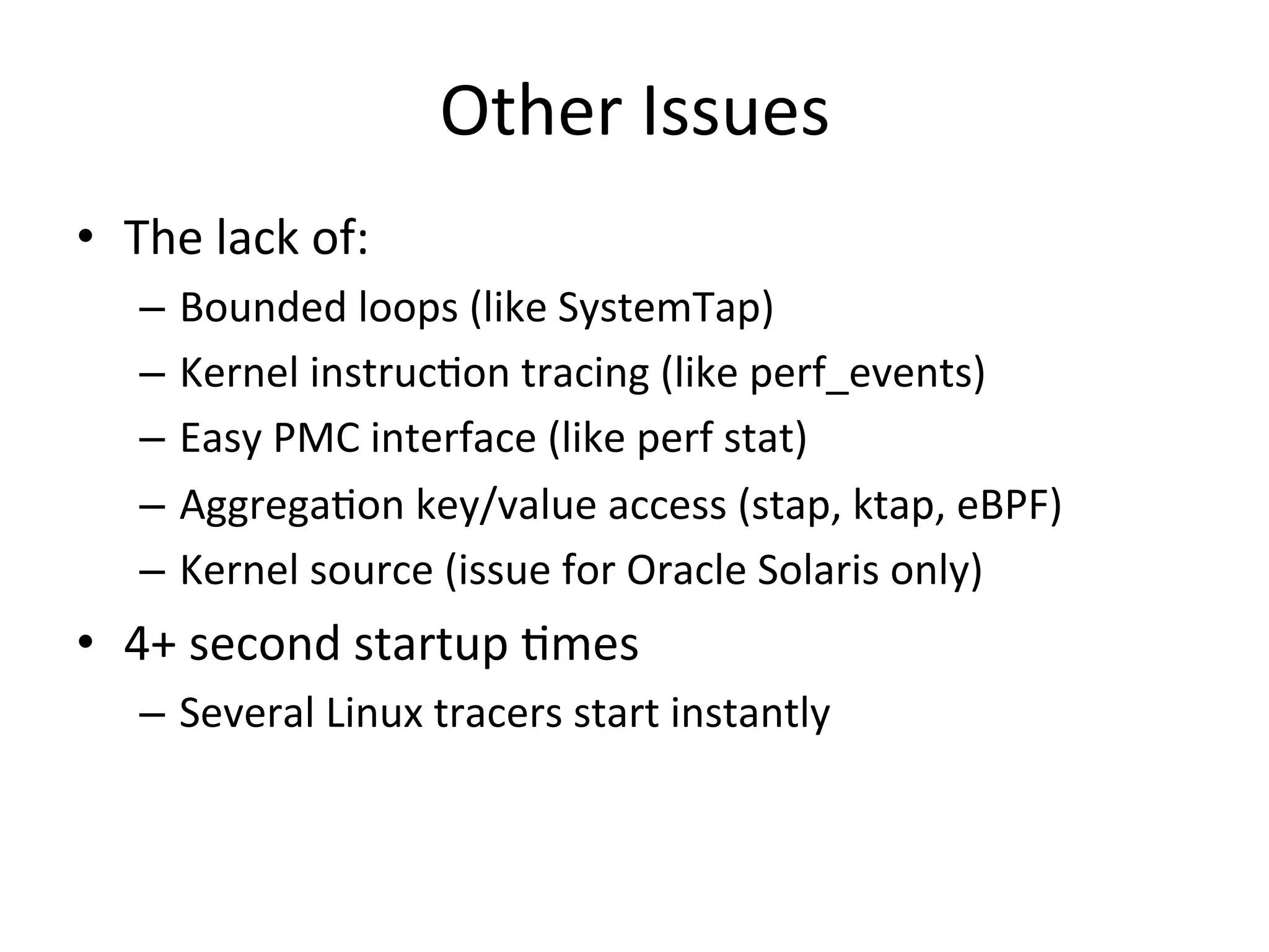 Other 
Issues 
• The 
lack 
of: 
– Bounded 
loops 
(like 
SystemTap) 
– Kernel 
instruc?on 
tracing 
(like 
perf_events) 
– Easy 
PMC 
interface 
(like 
perf 
stat) 
– Aggrega?on 
key/value 
access 
(stap, 
ktap, 
eBPF) 
– Kernel 
source 
(issue 
for 
Oracle 
Solaris 
only) 
• 4+ 
second 
startup 
?mes 
– Several 
Linux 
tracers 
start 
instantly 
 