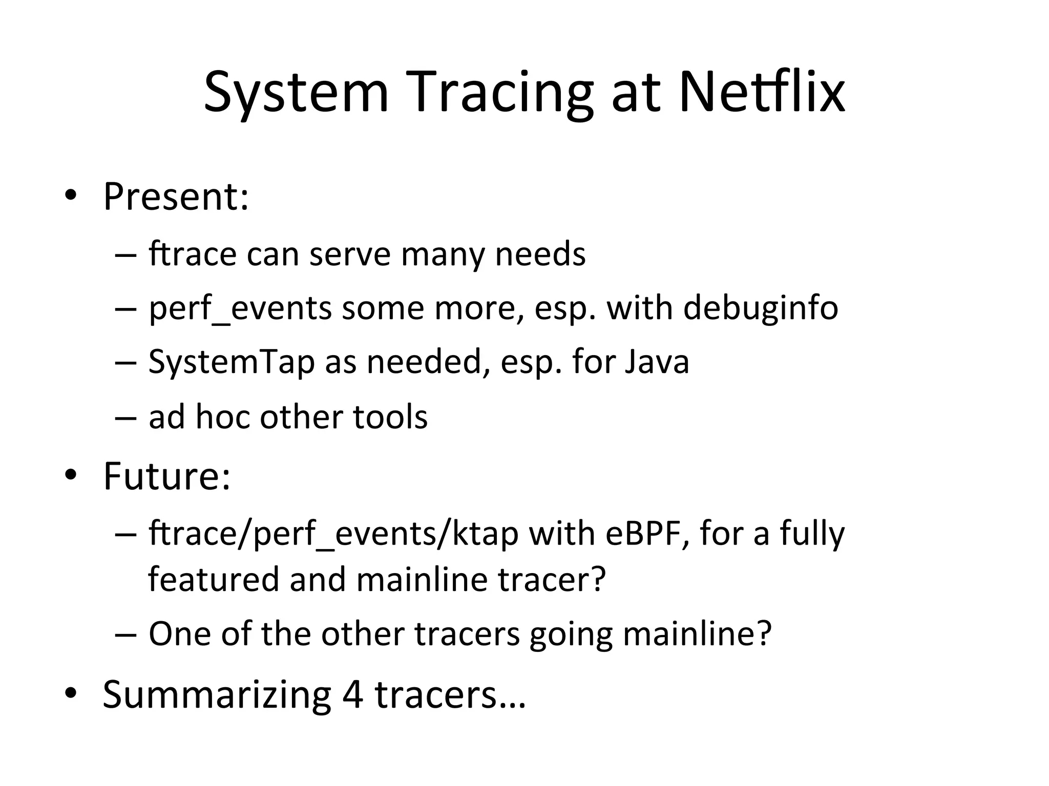 System 
Tracing 
at 
Ne7lix 
• Present: 
– Jrace 
can 
serve 
many 
needs 
– perf_events 
some 
more, 
esp. 
with 
debuginfo 
– SystemTap 
as 
needed, 
esp. 
for 
Java 
– ad 
hoc 
other 
tools 
• Future: 
– Jrace/perf_events/ktap 
with 
eBPF, 
for 
a 
fully 
featured 
and 
mainline 
tracer? 
– One 
of 
the 
other 
tracers 
going 
mainline? 
• Summarizing 
4 
tracers… 
 