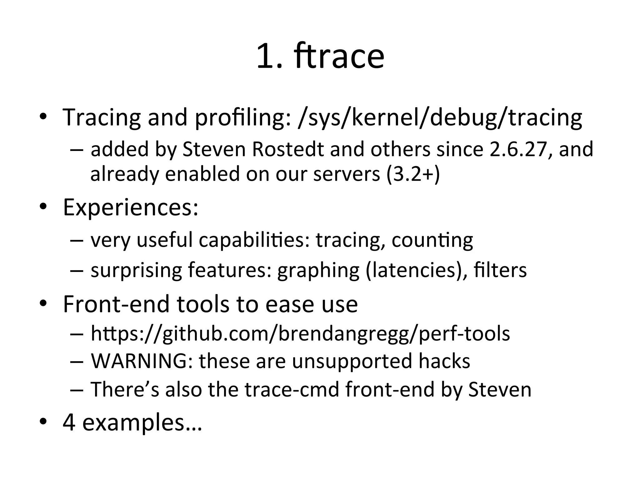1. 
Jrace 
• Tracing 
and 
profiling: 
/sys/kernel/debug/tracing 
– added 
by 
Steven 
Rostedt 
and 
others 
since 
2.6.27, 
and 
already 
enabled 
on 
our 
servers 
(3.2+) 
• Experiences: 
– very 
useful 
capabili?es: 
tracing, 
coun?ng 
– surprising 
features: 
graphing 
(latencies), 
filters 
• Front-­‐end 
tools 
to 
ease 
use 
– h^ps://github.com/brendangregg/perf-­‐tools 
– WARNING: 
these 
are 
unsupported 
hacks 
– There’s 
also 
the 
trace-­‐cmd 
front-­‐end 
by 
Steven 
• 4 
examples… 
 