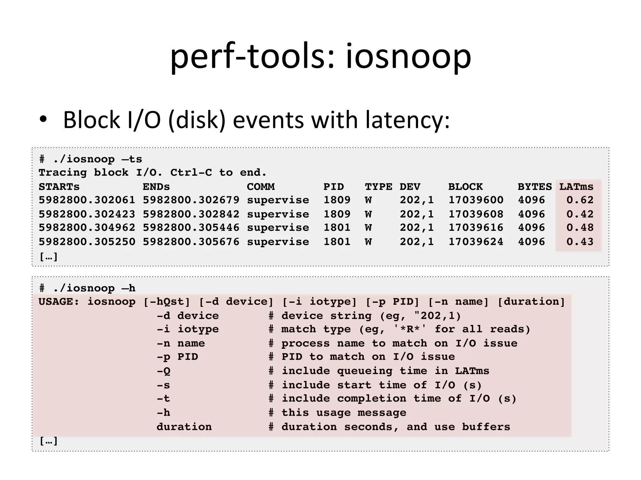 perf-­‐tools: 
iosnoop 
• Block 
I/O 
(disk) 
events 
with 
latency: 
# ./iosnoop –ts! 
Tracing block I/O. Ctrl-C to end.! 
STARTs ENDs COMM PID TYPE DEV BLOCK BYTES LATms! 
5982800.302061 5982800.302679 supervise 1809 W 202,1 17039600 4096 0.62! 
5982800.302423 5982800.302842 supervise 1809 W 202,1 17039608 4096 0.42! 
5982800.304962 5982800.305446 supervise 1801 W 202,1 17039616 4096 0.48! 
5982800.305250 5982800.305676 supervise 1801 W 202,1 17039624 4096 0.43! 
[…]! 
# ./iosnoop –h! 
USAGE: iosnoop [-hQst] [-d device] [-i iotype] [-p PID] [-n name] [duration]! 
-d device # device string (eg, "202,1)! 
-i iotype # match type (eg, '*R*' for all reads)! 
-n name # process name to match on I/O issue! 
-p PID # PID to match on I/O issue! 
-Q # include queueing time in LATms! 
-s # include start time of I/O (s)! 
-t # include completion time of I/O (s)! 
-h # this usage message! 
duration # duration seconds, and use buffers! 
[…]! 
 