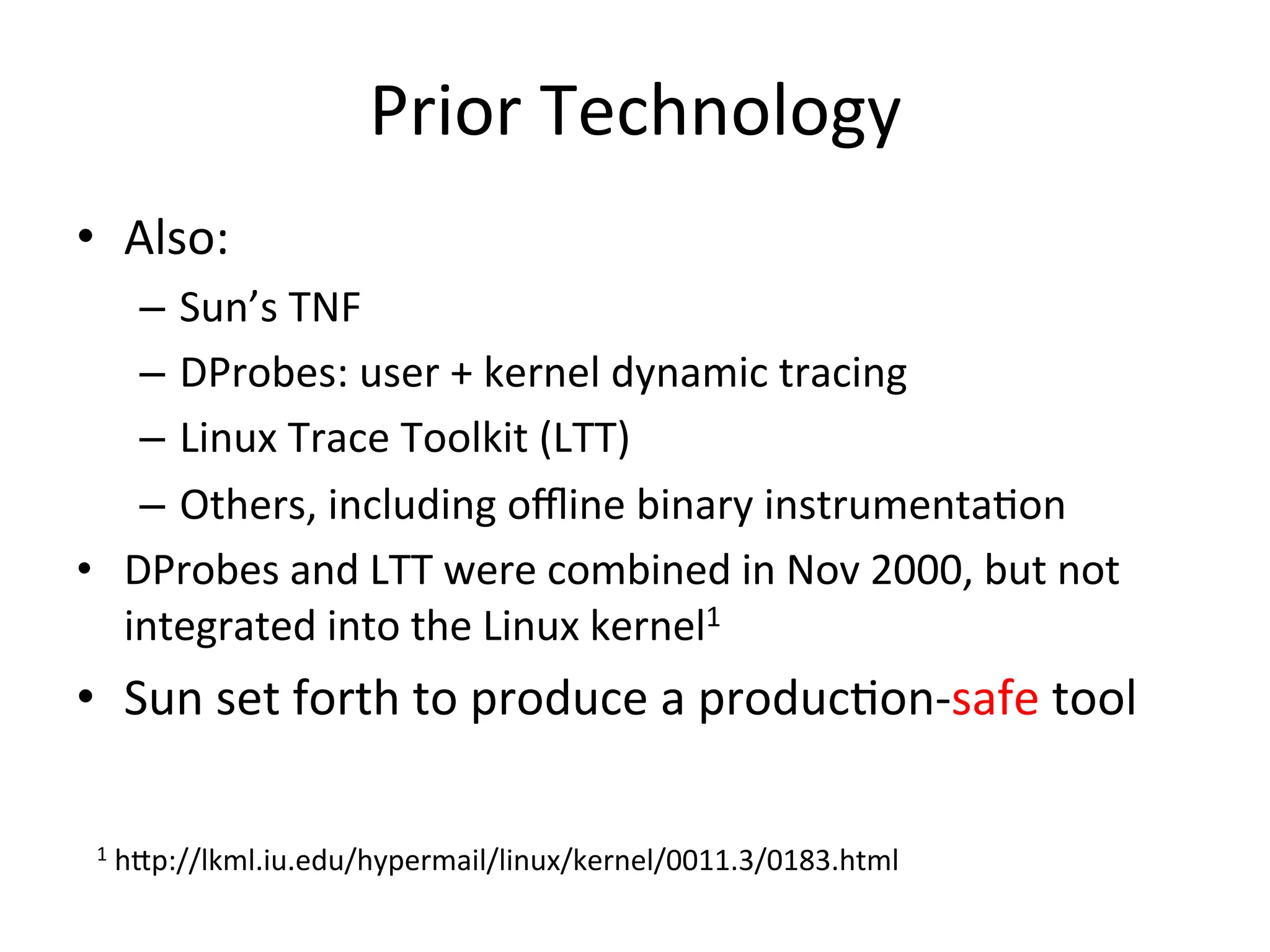 Prior 
Technology 
• Also: 
– Sun’s 
TNF 
– DProbes: 
user 
+ 
kernel 
dynamic 
tracing 
– Linux 
Trace 
Toolkit 
(LTT) 
– Others, 
including 
offline 
binary 
instrumenta?on 
• DProbes 
and 
LTT 
were 
combined 
in 
Nov 
2000, 
but 
not 
integrated 
into 
the 
Linux 
kernel1 
• Sun 
set 
forth 
to 
produce 
a 
produc?on-­‐safe 
tool 
1 
h^p://lkml.iu.edu/hypermail/linux/kernel/0011.3/0183.html 
 