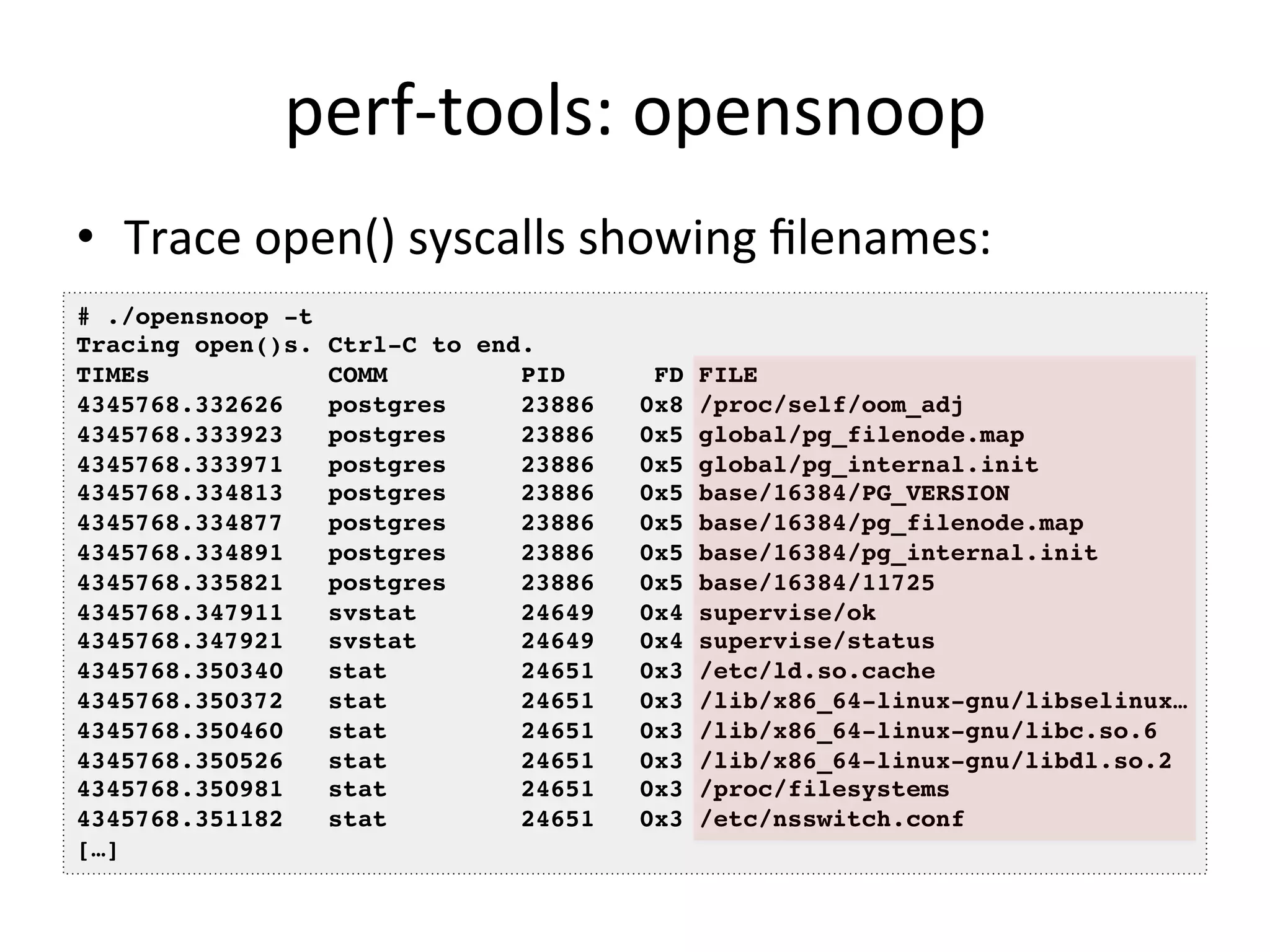 perf-­‐tools: 
opensnoop 
• Trace 
open() 
syscalls 
showing 
filenames: 
# ./opensnoop -t! 
Tracing open()s. Ctrl-C to end.! 
TIMEs COMM PID FD FILE! 
4345768.332626 postgres 23886 0x8 /proc/self/oom_adj! 
4345768.333923 postgres 23886 0x5 global/pg_filenode.map! 
4345768.333971 postgres 23886 0x5 global/pg_internal.init! 
4345768.334813 postgres 23886 0x5 base/16384/PG_VERSION! 
4345768.334877 postgres 23886 0x5 base/16384/pg_filenode.map! 
4345768.334891 postgres 23886 0x5 base/16384/pg_internal.init! 
4345768.335821 postgres 23886 0x5 base/16384/11725! 
4345768.347911 svstat 24649 0x4 supervise/ok! 
4345768.347921 svstat 24649 0x4 supervise/status! 
4345768.350340 stat 24651 0x3 /etc/ld.so.cache! 
4345768.350372 stat 24651 0x3 /lib/x86_64-linux-gnu/libselinux…! 
4345768.350460 stat 24651 0x3 /lib/x86_64-linux-gnu/libc.so.6! 
4345768.350526 stat 24651 0x3 /lib/x86_64-linux-gnu/libdl.so.2! 
4345768.350981 stat 24651 0x3 /proc/filesystems! 
4345768.351182 stat 24651 0x3 /etc/nsswitch.conf! 
[…]! 
 