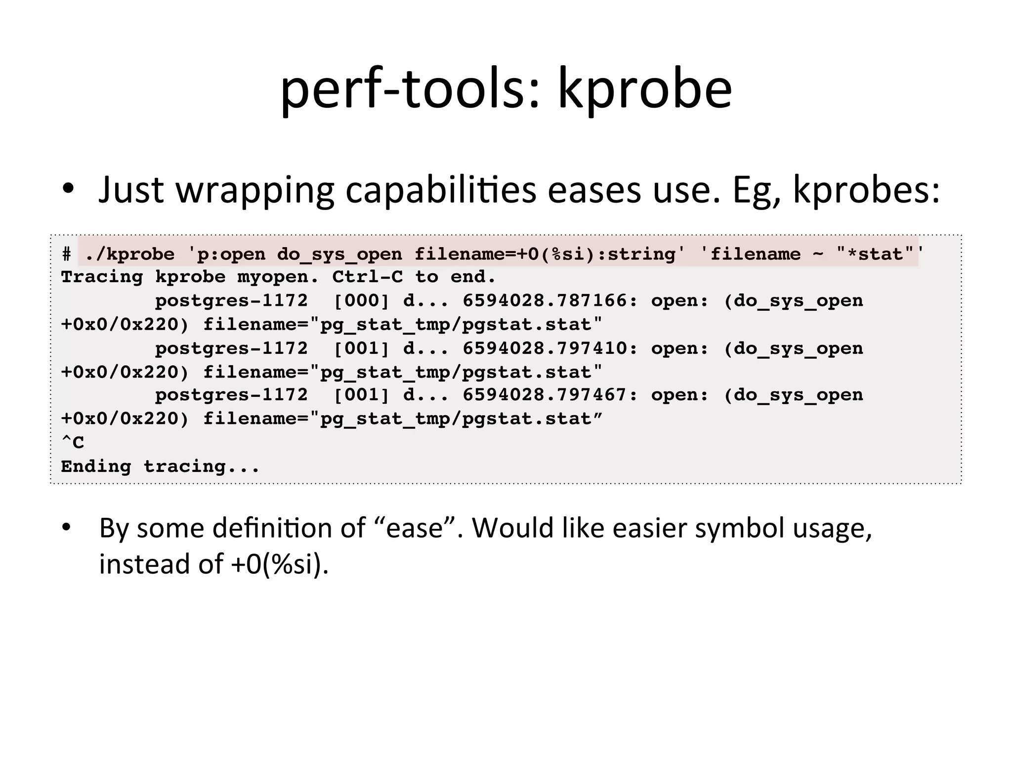 perf-­‐tools: 
kprobe 
• Just 
wrapping 
capabili?es 
eases 
use. 
Eg, 
kprobes: 
# ./kprobe 'p:open do_sys_open filename=+0(%si):string' 'filename ~ "*stat"'! 
Tracing kprobe myopen. Ctrl-C to end.! 
+0x0/0x220) filename="pg_stat_tmp/pgstat.stat"! 
+0x0/0x220) filename="pg_stat_tmp/pgstat.stat"! 
+0x0/0x220) filename="pg_stat_tmp/pgstat.stat”! 
^C! 
Ending tracing...! 
• By 
postgres-1172 [000] d... 6594028.787166: open: (do_sys_open 
postgres-1172 [001] d... 6594028.797410: open: (do_sys_open 
postgres-1172 [001] d... 6594028.797467: open: (do_sys_open 
some 
defini?on 
of 
“ease”. 
Would 
like 
easier 
symbol 
usage, 
instead 
of 
+0(%si). 
 