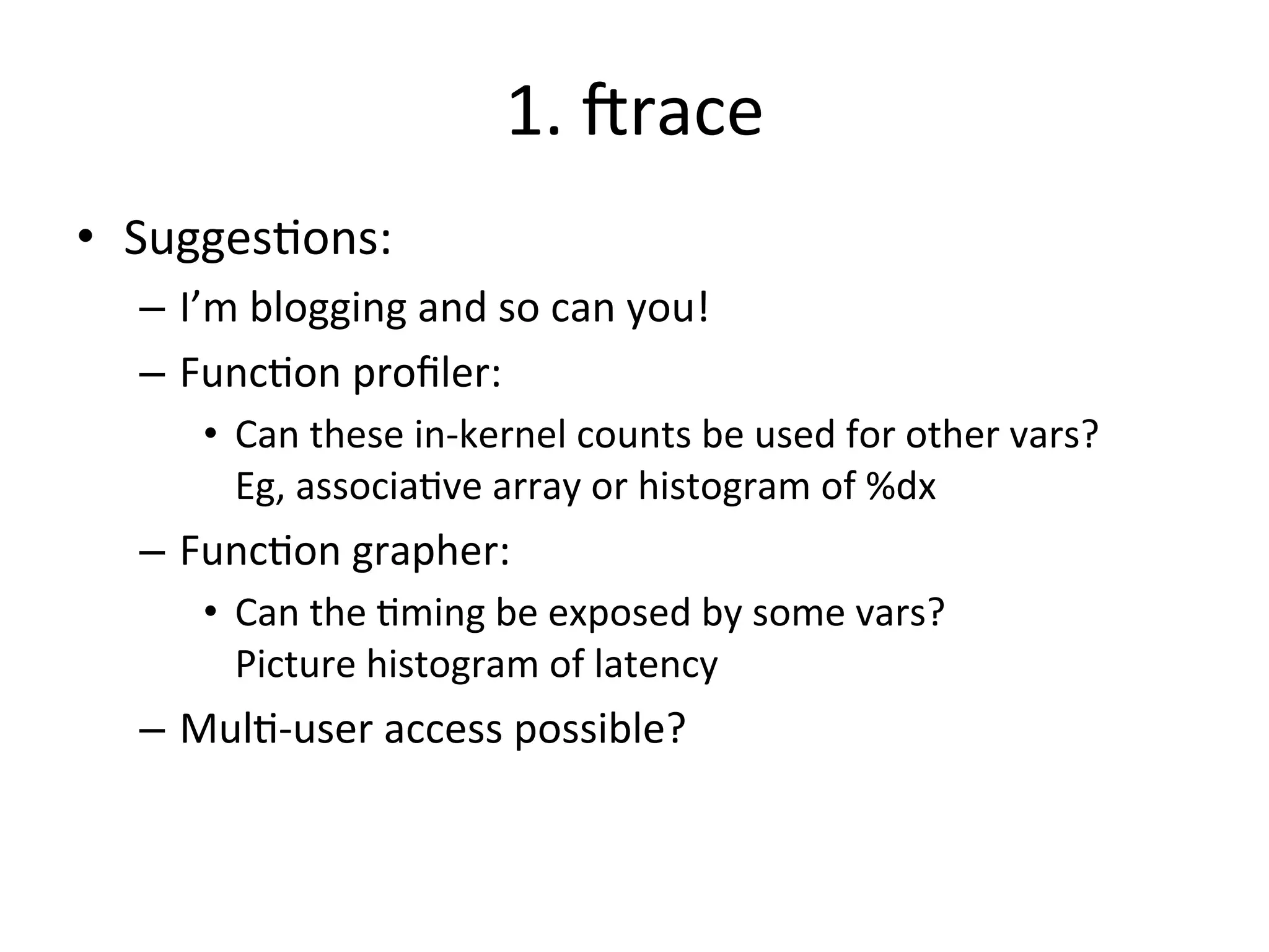 1. 
Jrace 
• Sugges?ons: 
– I’m 
blogging 
and 
so 
can 
you! 
– Func?on 
profiler: 
• Can 
these 
in-­‐kernel 
counts 
be 
used 
for 
other 
vars? 
Eg, 
associa?ve 
array 
or 
histogram 
of 
%dx 
– Func?on 
grapher: 
• Can 
the 
?ming 
be 
exposed 
by 
some 
vars? 
Picture 
histogram 
of 
latency 
– Mul?-­‐user 
access 
possible? 
 