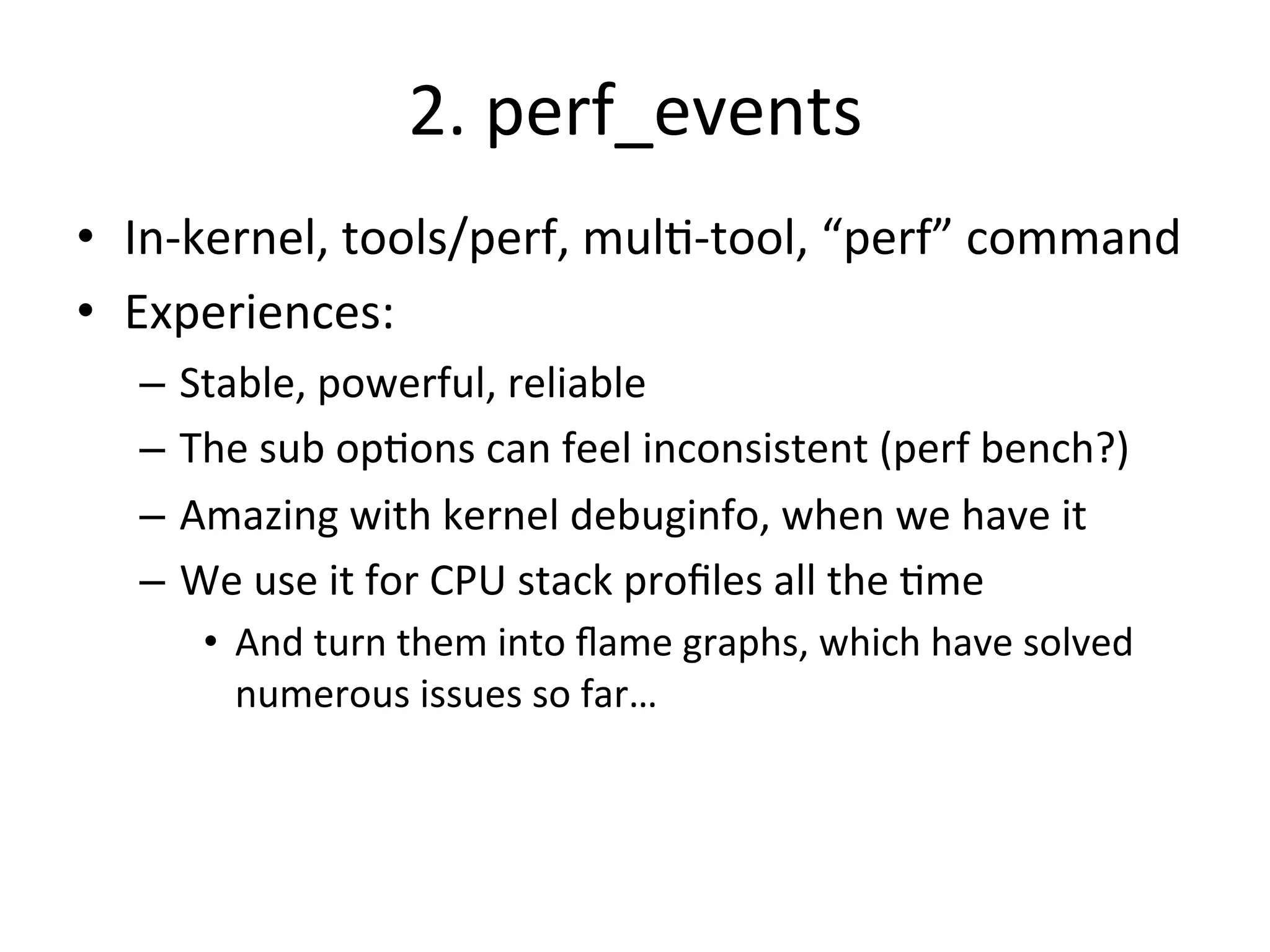 2. 
perf_events 
• In-­‐kernel, 
tools/perf, 
mul?-­‐tool, 
“perf” 
command 
• Experiences: 
– Stable, 
powerful, 
reliable 
– The 
sub 
op?ons 
can 
feel 
inconsistent 
(perf 
bench?) 
– Amazing 
with 
kernel 
debuginfo, 
when 
we 
have 
it 
– We 
use 
it 
for 
CPU 
stack 
profiles 
all 
the 
?me 
• And 
turn 
them 
into 
flame 
graphs, 
which 
have 
solved 
numerous 
issues 
so 
far… 
 