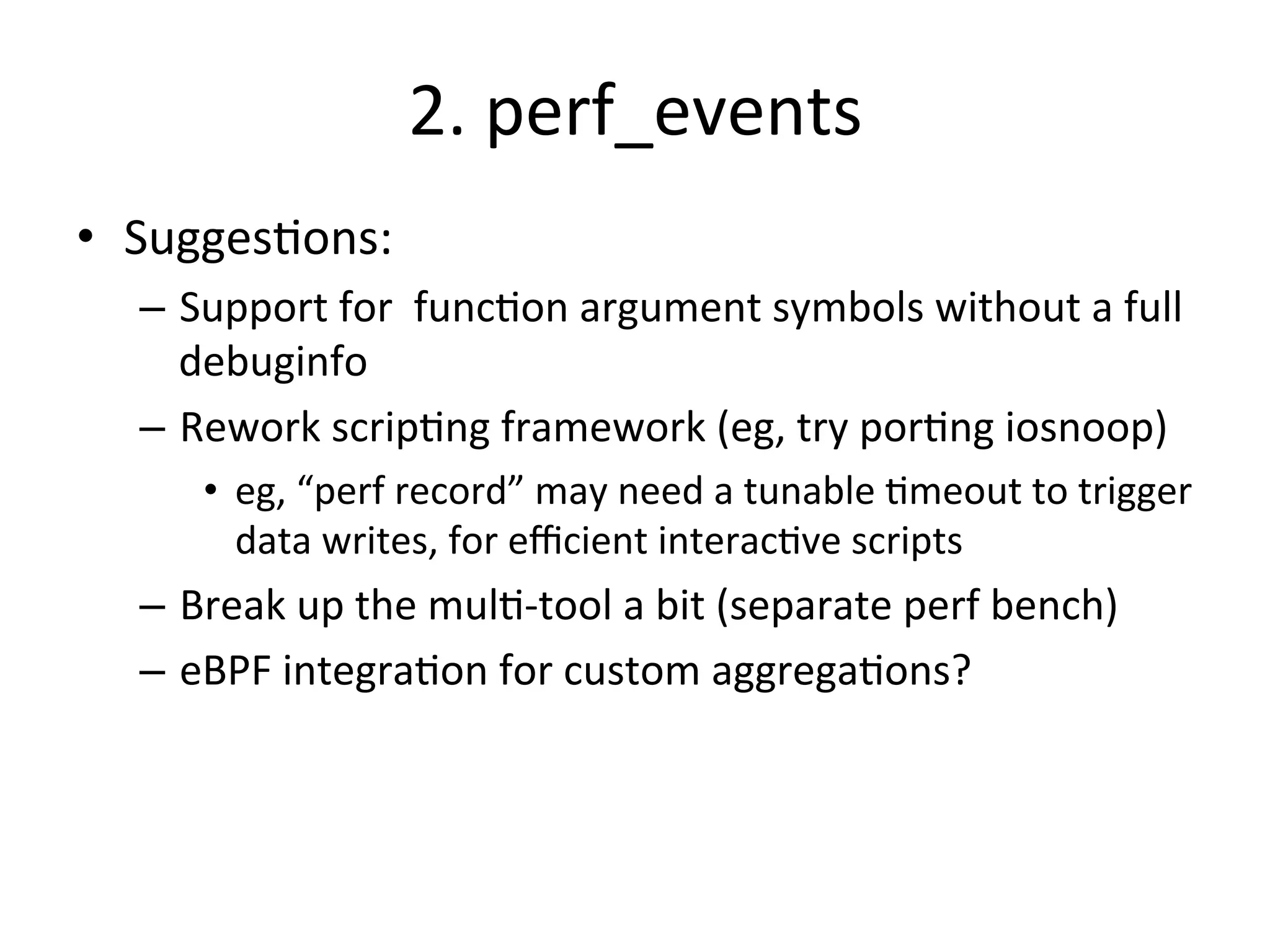 2. 
perf_events 
• Sugges?ons: 
– Support 
for 
func?on 
argument 
symbols 
without 
a 
full 
debuginfo 
– Rework 
scrip?ng 
framework 
(eg, 
try 
por?ng 
iosnoop) 
• eg, 
“perf 
record” 
may 
need 
a 
tunable 
?meout 
to 
trigger 
data 
writes, 
for 
efficient 
interac?ve 
scripts 
– Break 
up 
the 
mul?-­‐tool 
a 
bit 
(separate 
perf 
bench) 
– eBPF 
integra?on 
for 
custom 
aggrega?ons? 
 