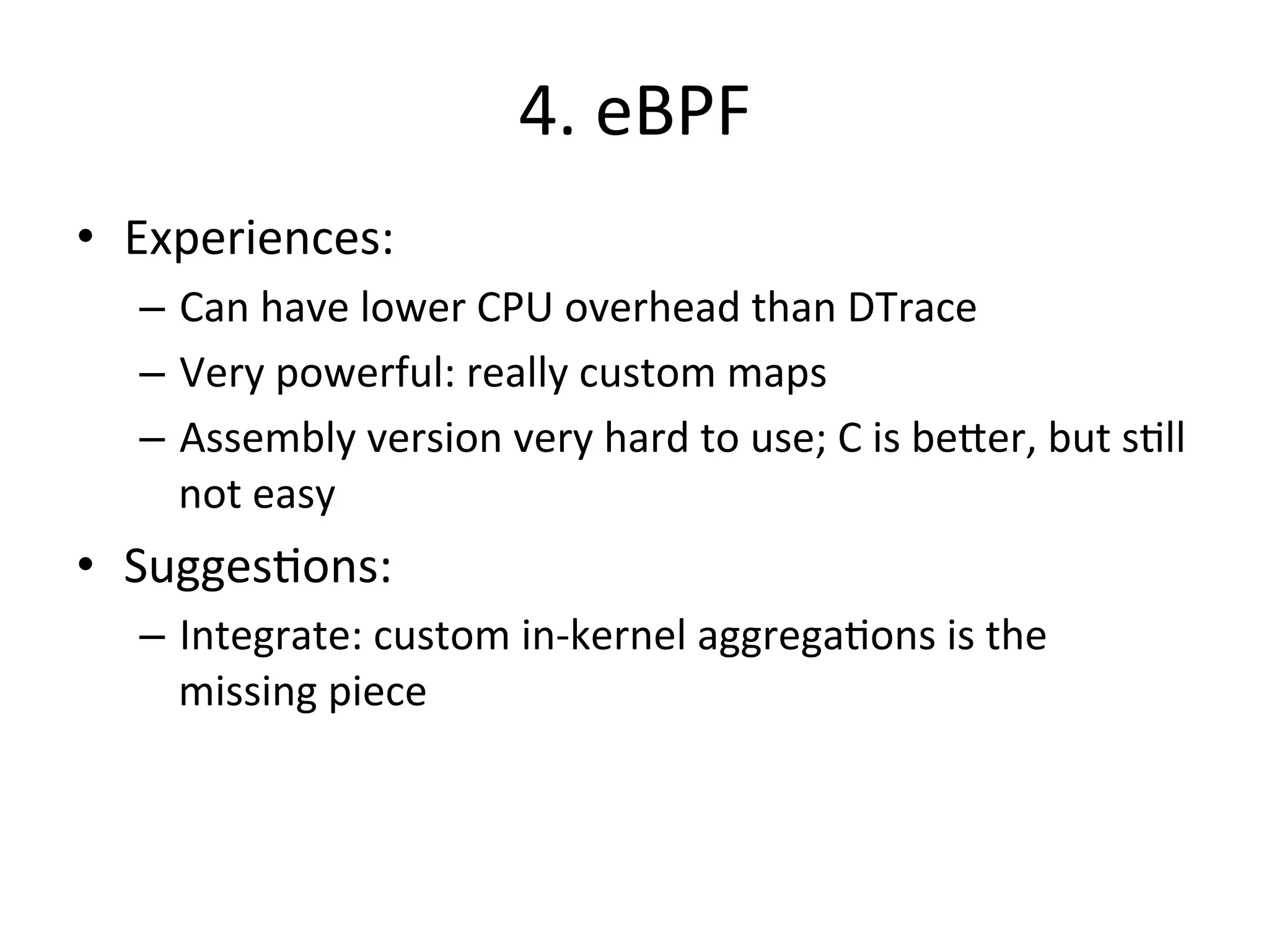 4. 
eBPF 
• Experiences: 
– Can 
have 
lower 
CPU 
overhead 
than 
DTrace 
– Very 
powerful: 
really 
custom 
maps 
– Assembly 
version 
very 
hard 
to 
use; 
C 
is 
be^er, 
but 
s?ll 
not 
easy 
• Sugges?ons: 
– Integrate: 
custom 
in-­‐kernel 
aggrega?ons 
is 
the 
missing 
piece 
 