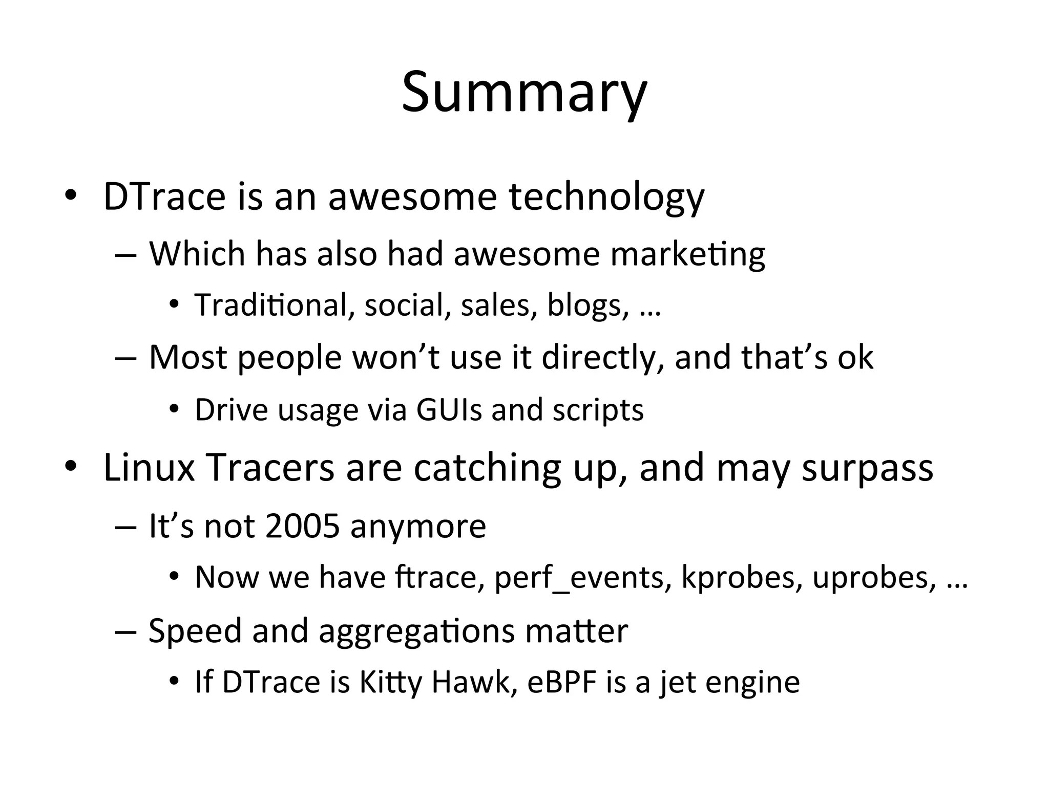 Summary 
• DTrace 
is 
an 
awesome 
technology 
– Which 
has 
also 
had 
awesome 
marke?ng 
• Tradi?onal, 
social, 
sales, 
blogs, 
… 
– Most 
people 
won’t 
use 
it 
directly, 
and 
that’s 
ok 
• Drive 
usage 
via 
GUIs 
and 
scripts 
• Linux 
Tracers 
are 
catching 
up, 
and 
may 
surpass 
– It’s 
not 
2005 
anymore 
• Now 
we 
have 
Jrace, 
perf_events, 
kprobes, 
uprobes, 
… 
– Speed 
and 
aggrega?ons 
ma^er 
• If 
DTrace 
is 
Ki^y 
Hawk, 
eBPF 
is 
a 
jet 
engine 
 