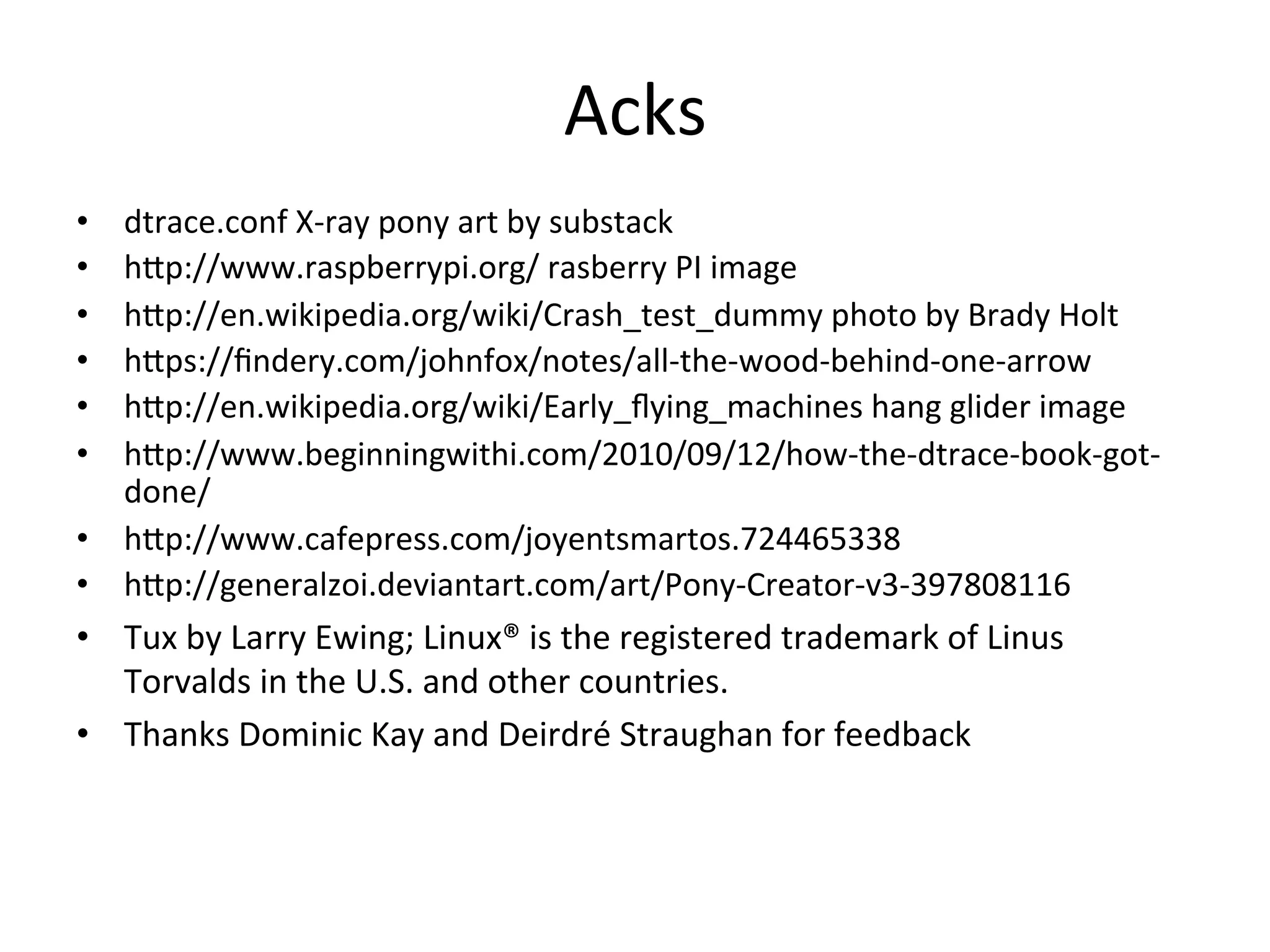 Acks 
• dtrace.conf 
X-­‐ray 
pony 
art 
by 
substack 
• h^p://www.raspberrypi.org/ 
rasberry 
PI 
image 
• h^p://en.wikipedia.org/wiki/Crash_test_dummy 
photo 
by 
Brady 
Holt 
• h^ps://findery.com/johnfox/notes/all-­‐the-­‐wood-­‐behind-­‐one-­‐arrow 
• h^p://en.wikipedia.org/wiki/Early_flying_machines 
hang 
glider 
image 
• h^p://www.beginningwithi.com/2010/09/12/how-­‐the-­‐dtrace-­‐book-­‐got-­‐ 
done/ 
• h^p://www.cafepress.com/joyentsmartos.724465338 
• h^p://generalzoi.deviantart.com/art/Pony-­‐Creator-­‐v3-­‐397808116 
• Tux 
by 
Larry 
Ewing; 
Linux® 
is 
the 
registered 
trademark 
of 
Linus 
Torvalds 
in 
the 
U.S. 
and 
other 
countries. 
• Thanks 
Dominic 
Kay 
and 
Deirdré 
Straughan 
for 
feedback 
 