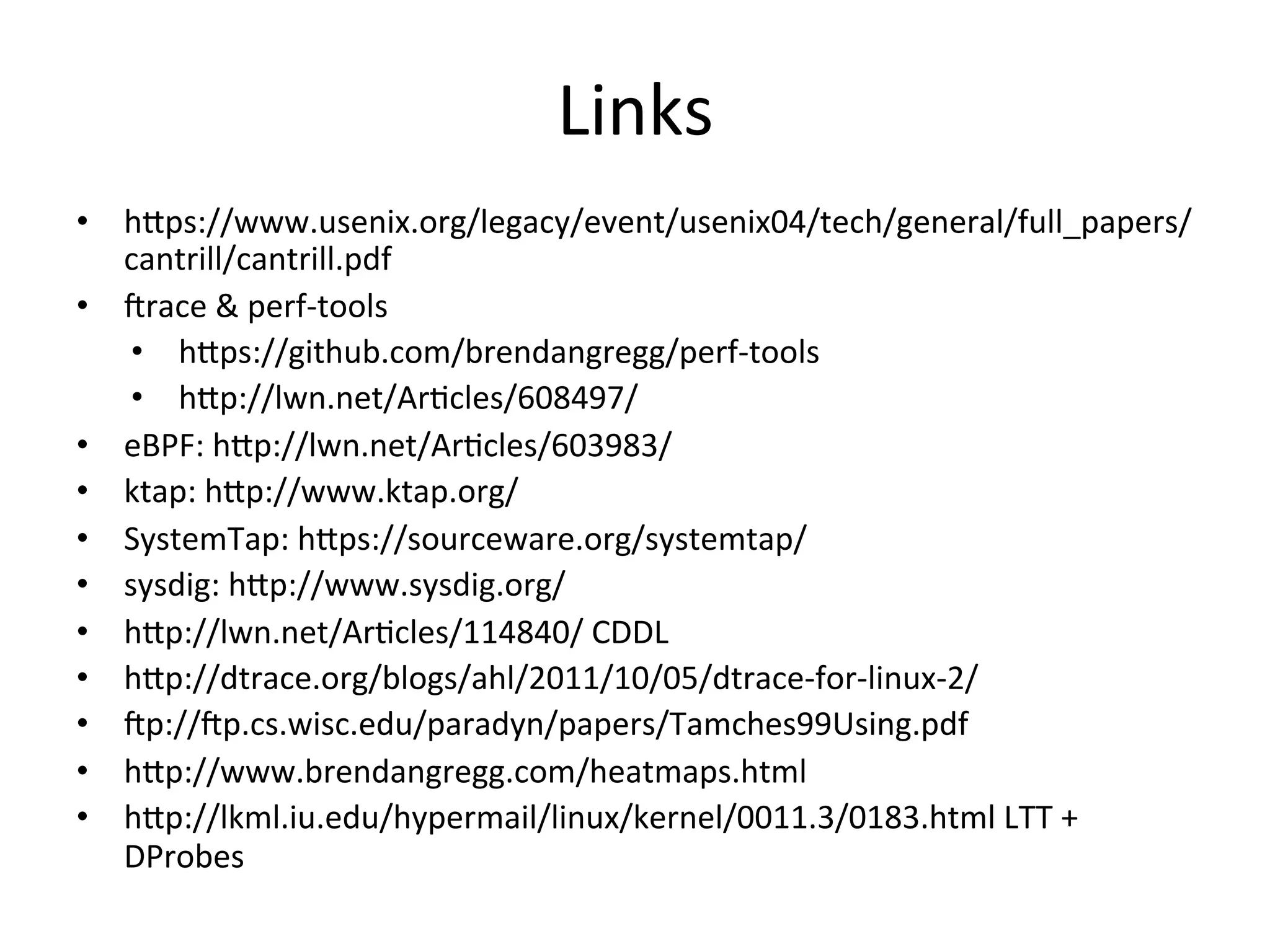 Links 
• h^ps://www.usenix.org/legacy/event/usenix04/tech/general/full_papers/ 
cantrill/cantrill.pdf 
• Jrace 
& 
perf-­‐tools 
• h^ps://github.com/brendangregg/perf-­‐tools 
• h^p://lwn.net/Ar?cles/608497/ 
• eBPF: 
h^p://lwn.net/Ar?cles/603983/ 
• ktap: 
h^p://www.ktap.org/ 
• SystemTap: 
h^ps://sourceware.org/systemtap/ 
• sysdig: 
h^p://www.sysdig.org/ 
• h^p://lwn.net/Ar?cles/114840/ 
CDDL 
• h^p://dtrace.org/blogs/ahl/2011/10/05/dtrace-­‐for-­‐linux-­‐2/ 
• Jp://Jp.cs.wisc.edu/paradyn/papers/Tamches99Using.pdf 
• h^p://www.brendangregg.com/heatmaps.html 
• h^p://lkml.iu.edu/hypermail/linux/kernel/0011.3/0183.html 
LTT 
+ 
DProbes 
 