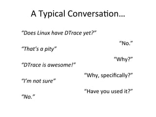 A 
Typical 
Conversa?on… 
“Does 
Linux 
have 
DTrace 
yet?” 
“That’s 
a 
pity” 
“DTrace 
is 
awesome!” 
“I’m 
not 
sure” 
“No.” 
“No.” 
“Why?” 
“Why, 
specifically?” 
“Have 
you 
used 
it?” 
 