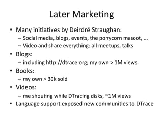 Later 
Marke?ng 
• Many 
ini?a?ves 
by 
Deirdré 
Straughan: 
– Social 
media, 
blogs, 
events, 
the 
ponycorn 
mascot, 
... 
– Video 
and 
share 
everything: 
all 
meetups, 
talks 
• Blogs: 
– including 
h^p://dtrace.org; 
my 
own 
> 
1M 
views 
• Books: 
– my 
own 
> 
30k 
sold 
• Videos: 
– me 
shou?ng 
while 
DTracing 
disks, 
~1M 
views 
• Language 
support 
exposed 
new 
communi?es 
to 
DTrace 
 