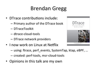 Brendan 
Gregg 
• DTrace 
contribu?ons 
include: 
– Primary 
author 
of 
the 
DTrace 
book 
– DTraceToolkit 
– dtrace-­‐cloud-­‐tools 
– DTrace 
network 
providers 
• I 
now 
work 
on 
Linux 
at 
Ne7lix 
– using: 
Jrace, 
perf_events, 
SystemTap, 
ktap, 
eBPF, 
… 
– created: 
perf-­‐tools, 
msr-­‐cloud-­‐tools 
• Opinions 
in 
this 
talk 
are 
my 
own 
 