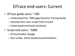 DTrace 
end-­‐users: 
Current 
• DTrace 
guide 
users: 
~100 
– Understand 
the 
~400 
page 
Dynamic 
Tracing 
Guide 
– Develop 
their 
own 
scripts 
from 
scratch 
– Understand 
overhead 
intui?vely 
• Script 
end-­‐users: 
~5000 
– DTraceToolkit, 
Google 
– Run 
scripts. 
Some 
tweaks/customiza?ons. 
 