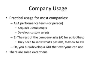 Company 
Usage 
• Prac?cal 
usage 
for 
most 
companies: 
– A) 
A 
performance 
team 
(or 
person) 
• Acquires 
useful 
scripts 
• Develops 
custom 
scripts 
– B) 
The 
rest 
of 
the 
company 
asks 
(A) 
for 
script/help 
• They 
need 
to 
know 
what’s 
possible, 
to 
know 
to 
ask 
– Or, 
you 
buy/develop 
a 
GUI 
that 
everyone 
can 
use 
• There 
are 
some 
excep?ons 
 
