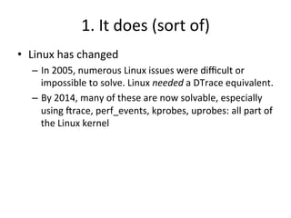 1. 
It 
does 
(sort 
of) 
• Linux 
has 
changed 
– In 
2005, 
numerous 
Linux 
issues 
were 
difficult 
or 
impossible 
to 
solve. 
Linux 
needed 
a 
DTrace 
equivalent. 
– By 
2014, 
many 
of 
these 
are 
now 
solvable, 
especially 
using 
Jrace, 
perf_events, 
kprobes, 
uprobes: 
all 
part 
of 
the 
Linux 
kernel 
 