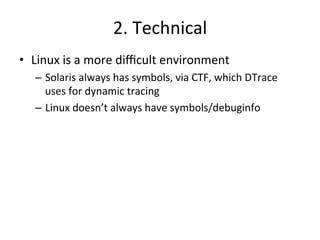 2. 
Technical 
• Linux 
is 
a 
more 
difficult 
environment 
– Solaris 
always 
has 
symbols, 
via 
CTF, 
which 
DTrace 
uses 
for 
dynamic 
tracing 
– Linux 
doesn’t 
always 
have 
symbols/debuginfo 
 