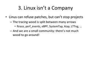 3. 
Linux 
isn’t 
a 
Company 
• Linus 
can 
refuse 
patches, 
but 
can’t 
stop 
projects 
– The 
tracing 
wood 
is 
split 
between 
many 
arrows 
• Jrace, 
perf_events, 
eBPF, 
SystemTap, 
ktap, 
LTTng, 
… 
– And 
we 
are 
a 
small 
community: 
there’s 
not 
much 
wood 
to 
go 
around! 
 