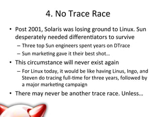 4. 
No 
Trace 
Race 
• Post 
2001, 
Solaris 
was 
losing 
ground 
to 
Linux. 
Sun 
desperately 
needed 
differen?ators 
to 
survive 
– Three 
top 
Sun 
engineers 
spent 
years 
on 
DTrace 
– Sun 
marke?ng 
gave 
it 
their 
best 
shot… 
• This 
circumstance 
will 
never 
exist 
again 
– For 
Linux 
today, 
it 
would 
be 
like 
having 
Linus, 
Ingo, 
and 
Steven 
do 
tracing 
full-­‐?me 
for 
three 
years, 
followed 
by 
a 
major 
marke?ng 
campaign 
• There 
may 
never 
be 
another 
trace 
race. 
Unless… 
 