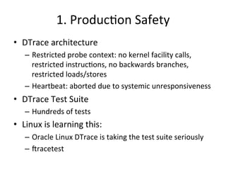 1. 
Produc?on 
Safety 
• DTrace 
architecture 
– Restricted 
probe 
context: 
no 
kernel 
facility 
calls, 
restricted 
instruc?ons, 
no 
backwards 
branches, 
restricted 
loads/stores 
– Heartbeat: 
aborted 
due 
to 
systemic 
unresponsiveness 
• DTrace 
Test 
Suite 
– Hundreds 
of 
tests 
• Linux 
is 
learning 
this: 
– Oracle 
Linux 
DTrace 
is 
taking 
the 
test 
suite 
seriously 
– Jracetest 
 