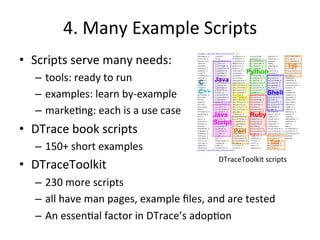 4. 
Many 
Example 
Scripts 
• Scripts 
serve 
many 
needs: 
– tools: 
ready 
to 
run 
– examples: 
learn 
by-­‐example 
– marke?ng: 
each 
is 
a 
use 
case 
• DTrace 
book 
scripts 
– 150+ 
short 
examples 
• DTraceToolkit 
– 230 
more 
scripts 
– all 
DTraceToolkit 
scripts 
have 
man 
pages, 
example 
files, 
and 
are 
tested 
– An 
essen?al 
factor 
in 
DTrace’s 
adop?on 
 
