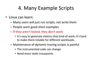 4. 
Many 
Example 
Scripts 
• Linux 
can 
learn: 
– Many 
users 
will 
just 
run 
scripts, 
not 
write 
them 
– People 
want 
good 
short 
examples 
– If 
they 
aren’t 
tested, 
they 
don’t 
work 
• It’s 
easy 
to 
generate 
metrics 
that 
kind-­‐of 
work; 
it’s 
hard 
to 
make 
them 
reliable 
for 
different 
workloads. 
– Maintenance 
of 
dynamic 
tracing 
scripts 
is 
painful 
• The 
instrumented 
code 
can 
change 
• Need 
more 
sta?c 
tracepoints 
 