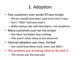 1. 
Adop?on 
• Few 
customers 
ever 
wrote 
DTrace 
scripts 
– DTrace 
should 
have 
been 
used 
more 
than 
it 
was 
– Sun’s 
“killer” 
tool 
just 
wasn’t 
– Be^er 
pickup 
rate 
with 
developers, 
not 
sysadmins 
• Many 
customers 
just 
ran 
my 
scripts 
– Not 
ideal, 
but 
be^er 
than 
nothing 
– This 
wasn’t 
what 
many 
at 
Sun 
dreamed 
• Internal 
adop?on 
was 
slow, 
limited 
– Sun 
could 
have 
done 
much 
more, 
but 
didn’t 
• The 
problem 
was 
knowing 
what 
to 
do 
with 
it 
– The 
syntax 
was 
the 
easy 
part 
 