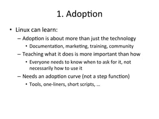 1. 
Adop?on 
• Linux 
can 
learn: 
– Adop?on 
is 
about 
more 
than 
just 
the 
technology 
• Documenta?on, 
marke?ng, 
training, 
community 
– Teaching 
what 
it 
does 
is 
more 
important 
than 
how 
• Everyone 
needs 
to 
know 
when 
to 
ask 
for 
it, 
not 
necessarily 
how 
to 
use 
it 
– Needs 
an 
adop?on 
curve 
(not 
a 
step 
func?on) 
• Tools, 
one-­‐liners, 
short 
scripts, 
… 
 
