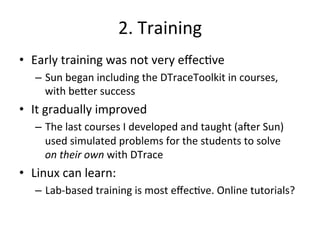 2. 
Training 
• Early 
training 
was 
not 
very 
effec?ve 
– Sun 
began 
including 
the 
DTraceToolkit 
in 
courses, 
with 
be^er 
success 
• It 
gradually 
improved 
– The 
last 
courses 
I 
developed 
and 
taught 
(aJer 
Sun) 
used 
simulated 
problems 
for 
the 
students 
to 
solve 
on 
their 
own 
with 
DTrace 
• Linux 
can 
learn: 
– Lab-­‐based 
training 
is 
most 
effec?ve. 
Online 
tutorials? 
 