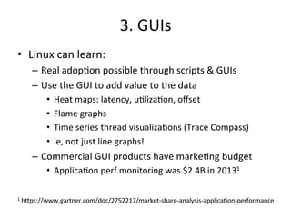3. 
GUIs 
• Linux 
can 
learn: 
– Real 
adop?on 
possible 
through 
scripts 
& 
GUIs 
– Use 
the 
GUI 
to 
add 
value 
to 
the 
data 
• Heat 
maps: 
latency, 
u?liza?on, 
offset 
• Flame 
graphs 
• Time 
series 
thread 
visualiza?ons 
(Trace 
Compass) 
• ie, 
not 
just 
line 
graphs! 
– Commercial 
GUI 
products 
have 
marke?ng 
budget 
• Applica?on 
perf 
monitoring 
was 
$2.4B 
in 
20131 
1 
h^ps://www.gartner.com/doc/2752217/market-­‐share-­‐analysis-­‐applica?on-­‐performance 
 