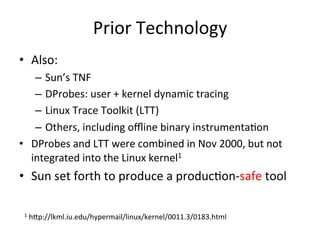 Prior 
Technology 
• Also: 
– Sun’s 
TNF 
– DProbes: 
user 
+ 
kernel 
dynamic 
tracing 
– Linux 
Trace 
Toolkit 
(LTT) 
– Others, 
including 
offline 
binary 
instrumenta?on 
• DProbes 
and 
LTT 
were 
combined 
in 
Nov 
2000, 
but 
not 
integrated 
into 
the 
Linux 
kernel1 
• Sun 
set 
forth 
to 
produce 
a 
produc?on-­‐safe 
tool 
1 
h^p://lkml.iu.edu/hypermail/linux/kernel/0011.3/0183.html 
 