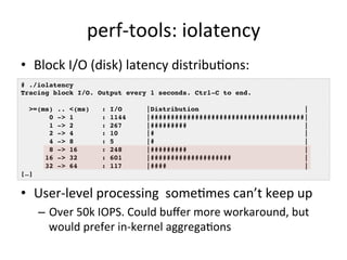 perf-­‐tools: 
iolatency 
• Block 
I/O 
(disk) 
latency 
distribu?ons: 
# ./iolatency ! 
Tracing block I/O. Output every 1 seconds. Ctrl-C to end.! 
! 
>=(ms) .. <(ms) : I/O |Distribution |! 
0 -> 1 : 1144 |######################################|! 
1 -> 2 : 267 |######### |! 
2 -> 4 : 10 |# |! 
4 -> 8 : 5 |# |! 
8 -> 16 : 248 |######### |! 
16 -> 32 : 601 |#################### |! 
32 -> 64 : 117 |#### |! 
• User-­‐level 
processing 
some?mes 
can’t 
keep 
up 
– Over 
50k 
IOPS. 
Could 
buffer 
more 
workaround, 
but 
would 
prefer 
in-­‐kernel 
aggrega?ons 
[…]! 
 