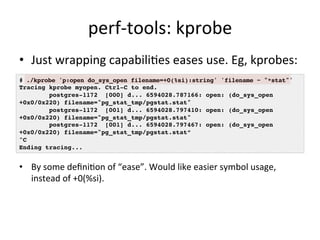 perf-­‐tools: 
kprobe 
• Just 
wrapping 
capabili?es 
eases 
use. 
Eg, 
kprobes: 
# ./kprobe 'p:open do_sys_open filename=+0(%si):string' 'filename ~ "*stat"'! 
Tracing kprobe myopen. Ctrl-C to end.! 
+0x0/0x220) filename="pg_stat_tmp/pgstat.stat"! 
+0x0/0x220) filename="pg_stat_tmp/pgstat.stat"! 
+0x0/0x220) filename="pg_stat_tmp/pgstat.stat”! 
^C! 
Ending tracing...! 
• By 
postgres-1172 [000] d... 6594028.787166: open: (do_sys_open 
postgres-1172 [001] d... 6594028.797410: open: (do_sys_open 
postgres-1172 [001] d... 6594028.797467: open: (do_sys_open 
some 
defini?on 
of 
“ease”. 
Would 
like 
easier 
symbol 
usage, 
instead 
of 
+0(%si). 
 