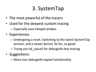 3. 
SystemTap 
• The 
most 
powerful 
of 
the 
tracers 
• Used 
for 
the 
deepest 
custom 
tracing 
– Especially 
Java 
hotspot 
probes 
• Experiences: 
– Undergoing 
a 
reset. 
Switching 
to 
the 
latest 
SystemTap 
version, 
and 
a 
newer 
kernel. 
So 
far, 
so 
good. 
– Trying 
out 
nd_syscall 
for 
debuginfo-­‐less 
tracing 
• Sugges?ons: 
– More 
non-­‐debuginfo 
tapset 
func?onality 
 