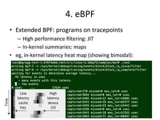 4. 
eBPF 
• Extended 
BPF: 
programs 
on 
tracepoints 
– High 
performance 
filtering: 
JIT 
– In-­‐kernel 
summaries: 
maps 
• eg, 
in-­‐kernel 
latency 
heat 
map 
(showing 
bimodal): 
Low 
latency 
cache 
hits 
High 
latency 
device 
I/O 
Time 
 