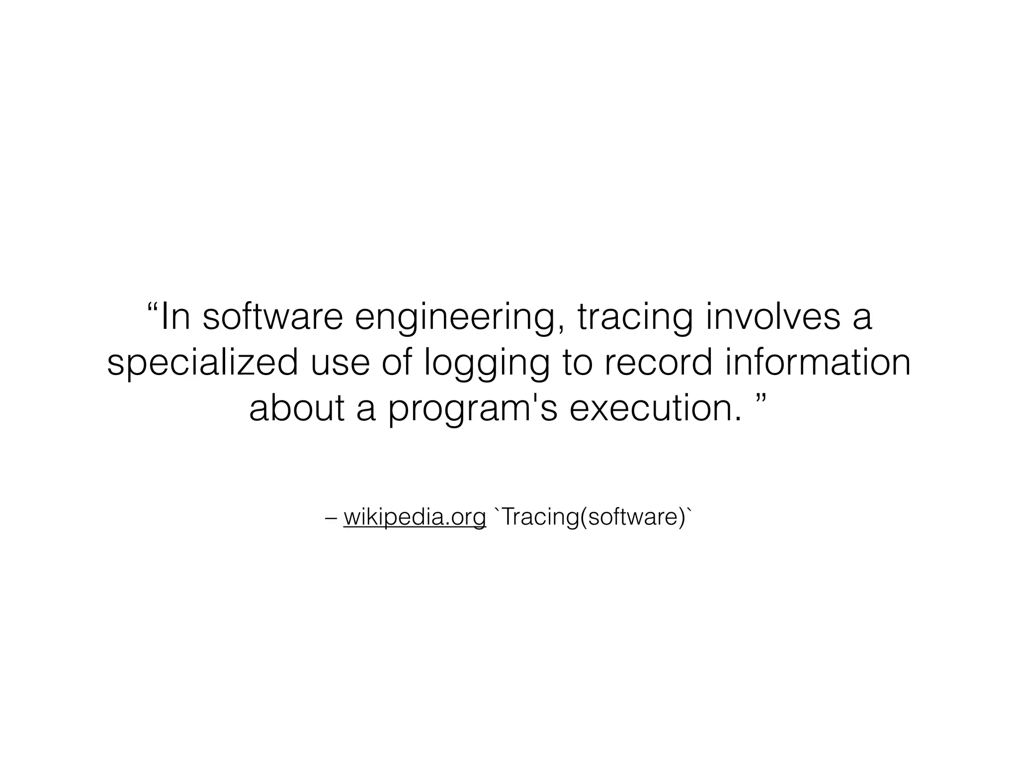 – wikipedia.org `Tracing(software)`
“In software engineering, tracing involves a
specialized use of logging to record information
about a program's execution. ”