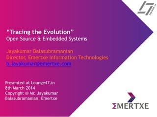 “Tracing the Evolution”
Open Source & Embedded Systems
Jayakumar Balasubramanian
Director, Emertxe Information Technologies
b.jayakumar@emertxe.com
Presented at Lounge47.in
8th March 2014
Copyright @ Mr. Jayakumar
Balasubramanian, Emertxe
 