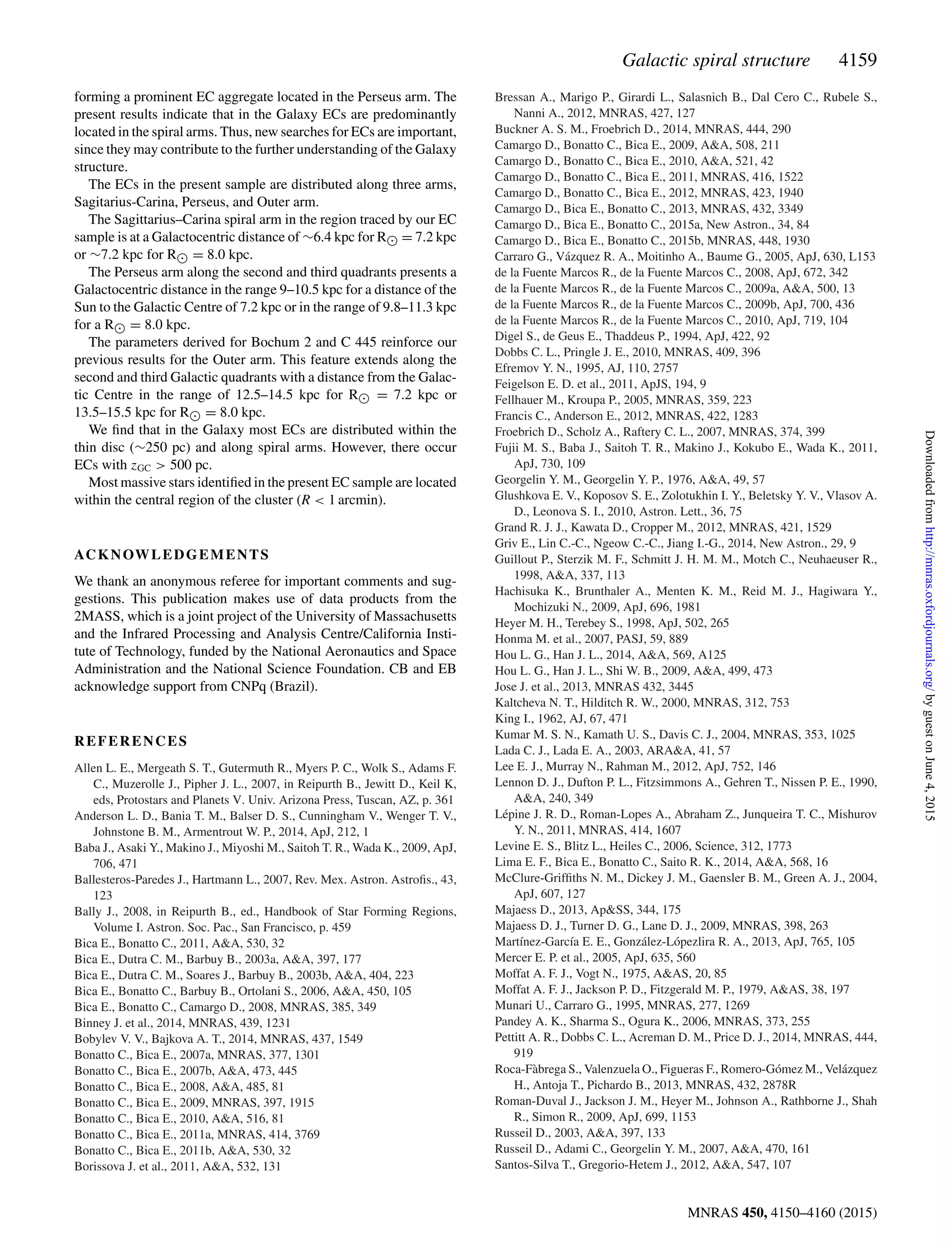 Galactic spiral structure 4159
forming a prominent EC aggregate located in the Perseus arm. The
present results indicate that in the Galaxy ECs are predominantly
located in the spiral arms. Thus, new searches for ECs are important,
since they may contribute to the further understanding of the Galaxy
structure.
The ECs in the present sample are distributed along three arms,
Sagitarius-Carina, Perseus, and Outer arm.
The Sagittarius–Carina spiral arm in the region traced by our EC
sample is at a Galactocentric distance of ∼6.4 kpc for R = 7.2 kpc
or ∼7.2 kpc for R = 8.0 kpc.
The Perseus arm along the second and third quadrants presents a
Galactocentric distance in the range 9–10.5 kpc for a distance of the
Sun to the Galactic Centre of 7.2 kpc or in the range of 9.8–11.3 kpc
for a R = 8.0 kpc.
The parameters derived for Bochum 2 and C 445 reinforce our
previous results for the Outer arm. This feature extends along the
second and third Galactic quadrants with a distance from the Galac-
tic Centre in the range of 12.5–14.5 kpc for R = 7.2 kpc or
13.5–15.5 kpc for R = 8.0 kpc.
We ﬁnd that in the Galaxy most ECs are distributed within the
thin disc (∼250 pc) and along spiral arms. However, there occur
ECs with zGC > 500 pc.
Most massive stars identiﬁed in the present EC sample are located
within the central region of the cluster (R < 1 arcmin).
ACKNOWLEDGEMENTS
We thank an anonymous referee for important comments and sug-
gestions. This publication makes use of data products from the
2MASS, which is a joint project of the University of Massachusetts
and the Infrared Processing and Analysis Centre/California Insti-
tute of Technology, funded by the National Aeronautics and Space
Administration and the National Science Foundation. CB and EB
acknowledge support from CNPq (Brazil).
REFERENCES
Allen L. E., Mergeath S. T., Gutermuth R., Myers P. C., Wolk S., Adams F.
C., Muzerolle J., Pipher J. L., 2007, in Reipurth B., Jewitt D., Keil K,
eds, Protostars and Planets V. Univ. Arizona Press, Tuscan, AZ, p. 361
Anderson L. D., Bania T. M., Balser D. S., Cunningham V., Wenger T. V.,
Johnstone B. M., Armentrout W. P., 2014, ApJ, 212, 1
Baba J., Asaki Y., Makino J., Miyoshi M., Saitoh T. R., Wada K., 2009, ApJ,
706, 471
Ballesteros-Paredes J., Hartmann L., 2007, Rev. Mex. Astron. Astroﬁs., 43,
123
Bally J., 2008, in Reipurth B., ed., Handbook of Star Forming Regions,
Volume I. Astron. Soc. Pac., San Francisco, p. 459
Bica E., Bonatto C., 2011, A&A, 530, 32
Bica E., Dutra C. M., Barbuy B., 2003a, A&A, 397, 177
Bica E., Dutra C. M., Soares J., Barbuy B., 2003b, A&A, 404, 223
Bica E., Bonatto C., Barbuy B., Ortolani S., 2006, A&A, 450, 105
Bica E., Bonatto C., Camargo D., 2008, MNRAS, 385, 349
Binney J. et al., 2014, MNRAS, 439, 1231
Bobylev V. V., Bajkova A. T., 2014, MNRAS, 437, 1549
Bonatto C., Bica E., 2007a, MNRAS, 377, 1301
Bonatto C., Bica E., 2007b, A&A, 473, 445
Bonatto C., Bica E., 2008, A&A, 485, 81
Bonatto C., Bica E., 2009, MNRAS, 397, 1915
Bonatto C., Bica E., 2010, A&A, 516, 81
Bonatto C., Bica E., 2011a, MNRAS, 414, 3769
Bonatto C., Bica E., 2011b, A&A, 530, 32
Borissova J. et al., 2011, A&A, 532, 131
Bressan A., Marigo P., Girardi L., Salasnich B., Dal Cero C., Rubele S.,
Nanni A., 2012, MNRAS, 427, 127
Buckner A. S. M., Froebrich D., 2014, MNRAS, 444, 290
Camargo D., Bonatto C., Bica E., 2009, A&A, 508, 211
Camargo D., Bonatto C., Bica E., 2010, A&A, 521, 42
Camargo D., Bonatto C., Bica E., 2011, MNRAS, 416, 1522
Camargo D., Bonatto C., Bica E., 2012, MNRAS, 423, 1940
Camargo D., Bica E., Bonatto C., 2013, MNRAS, 432, 3349
Camargo D., Bica E., Bonatto C., 2015a, New Astron., 34, 84
Camargo D., Bica E., Bonatto C., 2015b, MNRAS, 448, 1930
Carraro G., V´azquez R. A., Moitinho A., Baume G., 2005, ApJ, 630, L153
de la Fuente Marcos R., de la Fuente Marcos C., 2008, ApJ, 672, 342
de la Fuente Marcos R., de la Fuente Marcos C., 2009a, A&A, 500, 13
de la Fuente Marcos R., de la Fuente Marcos C., 2009b, ApJ, 700, 436
de la Fuente Marcos R., de la Fuente Marcos C., 2010, ApJ, 719, 104
Digel S., de Geus E., Thaddeus P., 1994, ApJ, 422, 92
Dobbs C. L., Pringle J. E., 2010, MNRAS, 409, 396
Efremov Y. N., 1995, AJ, 110, 2757
Feigelson E. D. et al., 2011, ApJS, 194, 9
Fellhauer M., Kroupa P., 2005, MNRAS, 359, 223
Francis C., Anderson E., 2012, MNRAS, 422, 1283
Froebrich D., Scholz A., Raftery C. L., 2007, MNRAS, 374, 399
Fujii M. S., Baba J., Saitoh T. R., Makino J., Kokubo E., Wada K., 2011,
ApJ, 730, 109
Georgelin Y. M., Georgelin Y. P., 1976, A&A, 49, 57
Glushkova E. V., Koposov S. E., Zolotukhin I. Y., Beletsky Y. V., Vlasov A.
D., Leonova S. I., 2010, Astron. Lett., 36, 75
Grand R. J. J., Kawata D., Cropper M., 2012, MNRAS, 421, 1529
Griv E., Lin C.-C., Ngeow C.-C., Jiang I.-G., 2014, New Astron., 29, 9
Guillout P., Sterzik M. F., Schmitt J. H. M. M., Motch C., Neuhaeuser R.,
1998, A&A, 337, 113
Hachisuka K., Brunthaler A., Menten K. M., Reid M. J., Hagiwara Y.,
Mochizuki N., 2009, ApJ, 696, 1981
Heyer M. H., Terebey S., 1998, ApJ, 502, 265
Honma M. et al., 2007, PASJ, 59, 889
Hou L. G., Han J. L., 2014, A&A, 569, A125
Hou L. G., Han J. L., Shi W. B., 2009, A&A, 499, 473
Jose J. et al., 2013, MNRAS 432, 3445
Kaltcheva N. T., Hilditch R. W., 2000, MNRAS, 312, 753
King I., 1962, AJ, 67, 471
Kumar M. S. N., Kamath U. S., Davis C. J., 2004, MNRAS, 353, 1025
Lada C. J., Lada E. A., 2003, ARA&A, 41, 57
Lee E. J., Murray N., Rahman M., 2012, ApJ, 752, 146
Lennon D. J., Dufton P. L., Fitzsimmons A., Gehren T., Nissen P. E., 1990,
A&A, 240, 349
L´epine J. R. D., Roman-Lopes A., Abraham Z., Junqueira T. C., Mishurov
Y. N., 2011, MNRAS, 414, 1607
Levine E. S., Blitz L., Heiles C., 2006, Science, 312, 1773
Lima E. F., Bica E., Bonatto C., Saito R. K., 2014, A&A, 568, 16
McClure-Grifﬁths N. M., Dickey J. M., Gaensler B. M., Green A. J., 2004,
ApJ, 607, 127
Majaess D., 2013, Ap&SS, 344, 175
Majaess D. J., Turner D. G., Lane D. J., 2009, MNRAS, 398, 263
Mart´ınez-Garc´ıa E. E., Gonz´alez-L´opezlira R. A., 2013, ApJ, 765, 105
Mercer E. P. et al., 2005, ApJ, 635, 560
Moffat A. F. J., Vogt N., 1975, A&AS, 20, 85
Moffat A. F. J., Jackson P. D., Fitzgerald M. P., 1979, A&AS, 38, 197
Munari U., Carraro G., 1995, MNRAS, 277, 1269
Pandey A. K., Sharma S., Ogura K., 2006, MNRAS, 373, 255
Pettitt A. R., Dobbs C. L., Acreman D. M., Price D. J., 2014, MNRAS, 444,
919
Roca-F`abrega S., Valenzuela O., Figueras F., Romero-G´omez M., Vel´azquez
H., Antoja T., Pichardo B., 2013, MNRAS, 432, 2878R
Roman-Duval J., Jackson J. M., Heyer M., Johnson A., Rathborne J., Shah
R., Simon R., 2009, ApJ, 699, 1153
Russeil D., 2003, A&A, 397, 133
Russeil D., Adami C., Georgelin Y. M., 2007, A&A, 470, 161
Santos-Silva T., Gregorio-Hetem J., 2012, A&A, 547, 107
MNRAS 450, 4150–4160 (2015)
byguestonJune4,2015http://mnras.oxfordjournals.org/Downloadedfrom
 