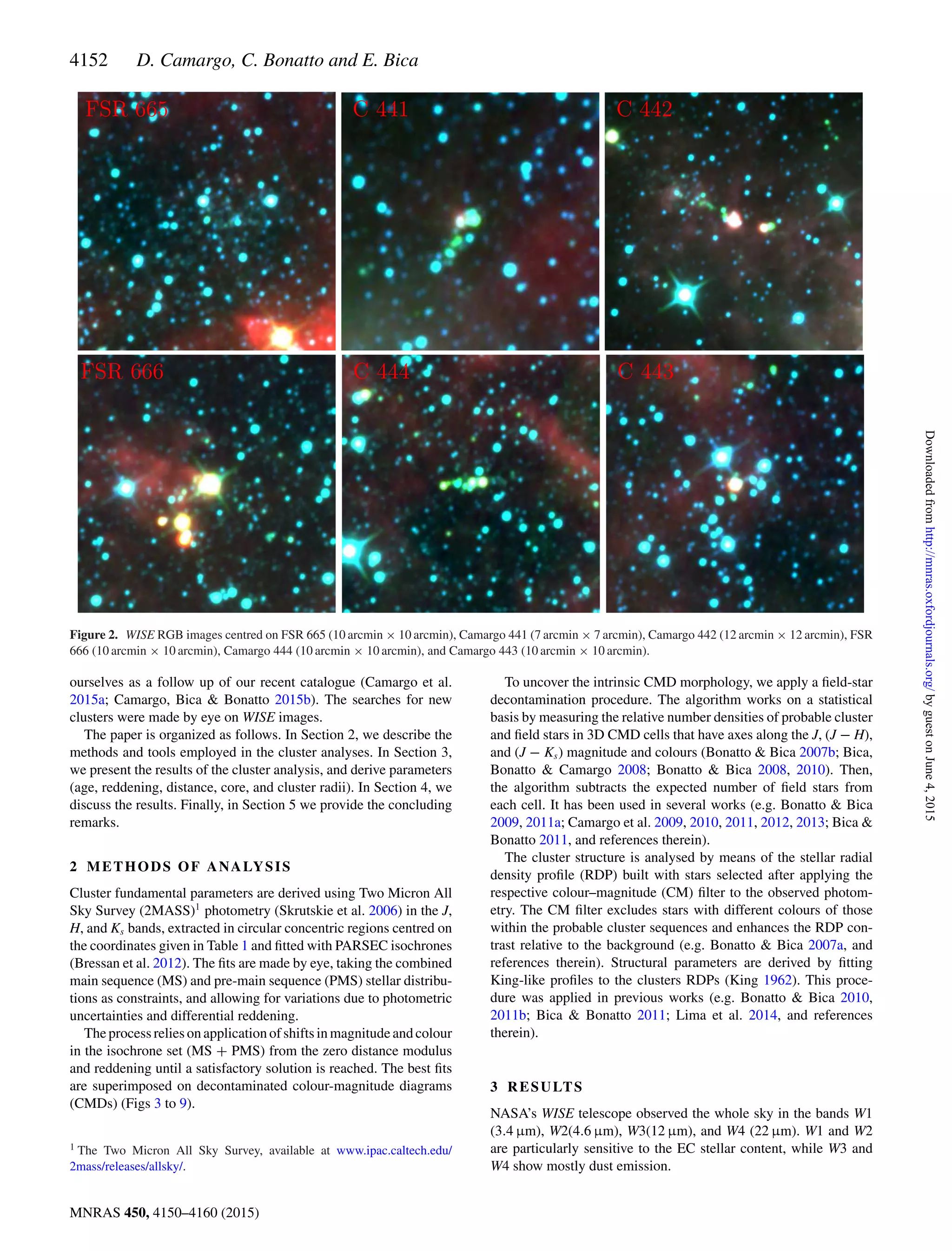 4152 D. Camargo, C. Bonatto and E. Bica
Figure 2. WISE RGB images centred on FSR 665 (10 arcmin × 10 arcmin), Camargo 441 (7 arcmin × 7 arcmin), Camargo 442 (12 arcmin × 12 arcmin), FSR
666 (10 arcmin × 10 arcmin), Camargo 444 (10 arcmin × 10 arcmin), and Camargo 443 (10 arcmin × 10 arcmin).
ourselves as a follow up of our recent catalogue (Camargo et al.
2015a; Camargo, Bica & Bonatto 2015b). The searches for new
clusters were made by eye on WISE images.
The paper is organized as follows. In Section 2, we describe the
methods and tools employed in the cluster analyses. In Section 3,
we present the results of the cluster analysis, and derive parameters
(age, reddening, distance, core, and cluster radii). In Section 4, we
discuss the results. Finally, in Section 5 we provide the concluding
remarks.
2 METHODS OF ANALYSIS
Cluster fundamental parameters are derived using Two Micron All
Sky Survey (2MASS)1
photometry (Skrutskie et al. 2006) in the J,
H, and Ks bands, extracted in circular concentric regions centred on
the coordinates given in Table 1 and ﬁtted with PARSEC isochrones
(Bressan et al. 2012). The ﬁts are made by eye, taking the combined
main sequence (MS) and pre-main sequence (PMS) stellar distribu-
tions as constraints, and allowing for variations due to photometric
uncertainties and differential reddening.
The process relies on application of shifts in magnitude and colour
in the isochrone set (MS + PMS) from the zero distance modulus
and reddening until a satisfactory solution is reached. The best ﬁts
are superimposed on decontaminated colour-magnitude diagrams
(CMDs) (Figs 3 to 9).
1 The Two Micron All Sky Survey, available at www.ipac.caltech.edu/
2mass/releases/allsky/.
To uncover the intrinsic CMD morphology, we apply a ﬁeld-star
decontamination procedure. The algorithm works on a statistical
basis by measuring the relative number densities of probable cluster
and ﬁeld stars in 3D CMD cells that have axes along the J, (J − H),
and (J − Ks) magnitude and colours (Bonatto & Bica 2007b; Bica,
Bonatto & Camargo 2008; Bonatto & Bica 2008, 2010). Then,
the algorithm subtracts the expected number of ﬁeld stars from
each cell. It has been used in several works (e.g. Bonatto & Bica
2009, 2011a; Camargo et al. 2009, 2010, 2011, 2012, 2013; Bica &
Bonatto 2011, and references therein).
The cluster structure is analysed by means of the stellar radial
density proﬁle (RDP) built with stars selected after applying the
respective colour–magnitude (CM) ﬁlter to the observed photom-
etry. The CM ﬁlter excludes stars with different colours of those
within the probable cluster sequences and enhances the RDP con-
trast relative to the background (e.g. Bonatto & Bica 2007a, and
references therein). Structural parameters are derived by ﬁtting
King-like proﬁles to the clusters RDPs (King 1962). This proce-
dure was applied in previous works (e.g. Bonatto & Bica 2010,
2011b; Bica & Bonatto 2011; Lima et al. 2014, and references
therein).
3 RESULTS
NASA’s WISE telescope observed the whole sky in the bands W1
(3.4 µm), W2(4.6 µm), W3(12 µm), and W4 (22 µm). W1 and W2
are particularly sensitive to the EC stellar content, while W3 and
W4 show mostly dust emission.
MNRAS 450, 4150–4160 (2015)
byguestonJune4,2015http://mnras.oxfordjournals.org/Downloadedfrom
 