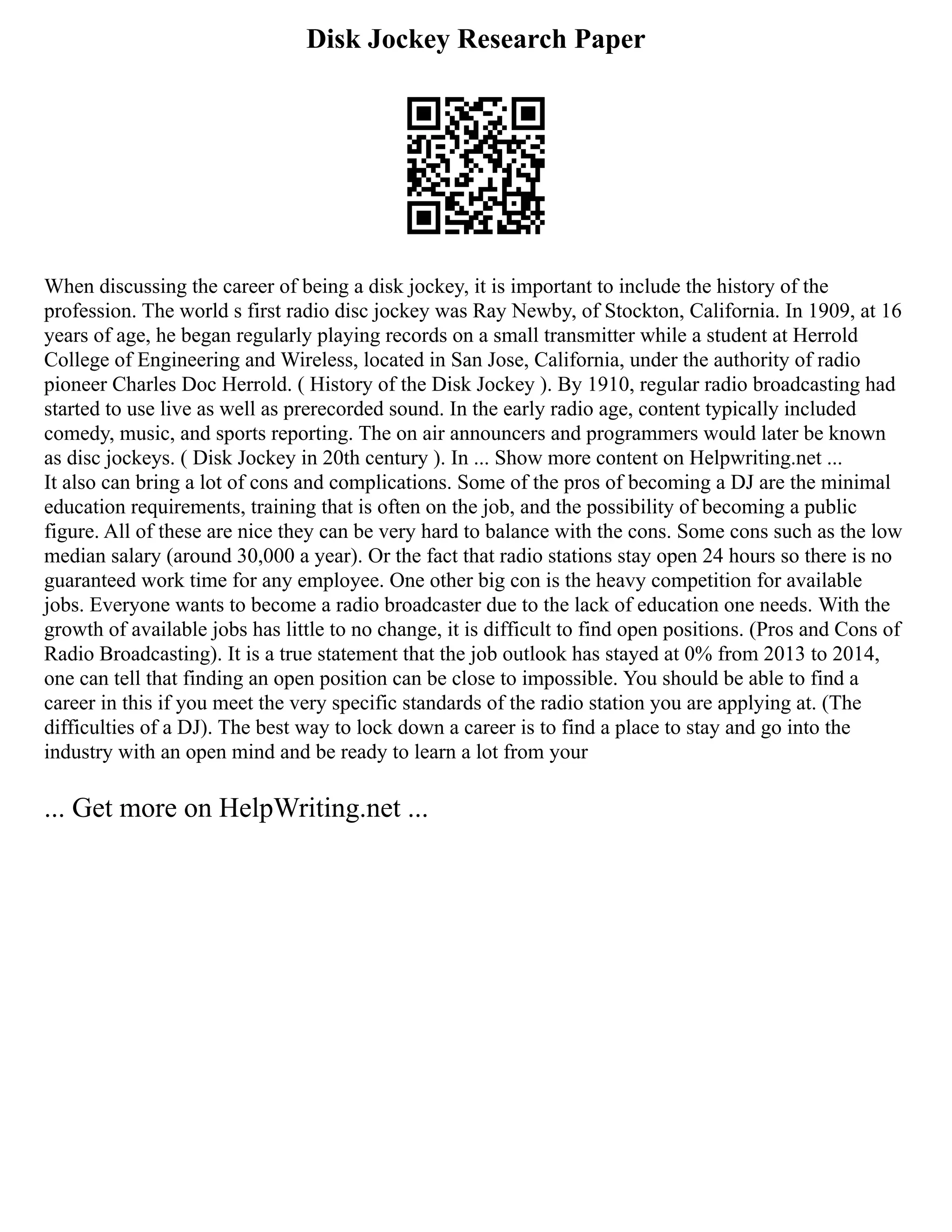 Disk Jockey Research Paper
When discussing the career of being a disk jockey, it is important to include the history of the
profession. The world s first radio disc jockey was Ray Newby, of Stockton, California. In 1909, at 16
years of age, he began regularly playing records on a small transmitter while a student at Herrold
College of Engineering and Wireless, located in San Jose, California, under the authority of radio
pioneer Charles Doc Herrold. ( History of the Disk Jockey ). By 1910, regular radio broadcasting had
started to use live as well as prerecorded sound. In the early radio age, content typically included
comedy, music, and sports reporting. The on air announcers and programmers would later be known
as disc jockeys. ( Disk Jockey in 20th century ). In ... Show more content on Helpwriting.net ...
It also can bring a lot of cons and complications. Some of the pros of becoming a DJ are the minimal
education requirements, training that is often on the job, and the possibility of becoming a public
figure. All of these are nice they can be very hard to balance with the cons. Some cons such as the low
median salary (around 30,000 a year). Or the fact that radio stations stay open 24 hours so there is no
guaranteed work time for any employee. One other big con is the heavy competition for available
jobs. Everyone wants to become a radio broadcaster due to the lack of education one needs. With the
growth of available jobs has little to no change, it is difficult to find open positions. (Pros and Cons of
Radio Broadcasting). It is a true statement that the job outlook has stayed at 0% from 2013 to 2014,
one can tell that finding an open position can be close to impossible. You should be able to find a
career in this if you meet the very specific standards of the radio station you are applying at. (The
difficulties of a DJ). The best way to lock down a career is to find a place to stay and go into the
industry with an open mind and be ready to learn a lot from your
... Get more on HelpWriting.net ...
 