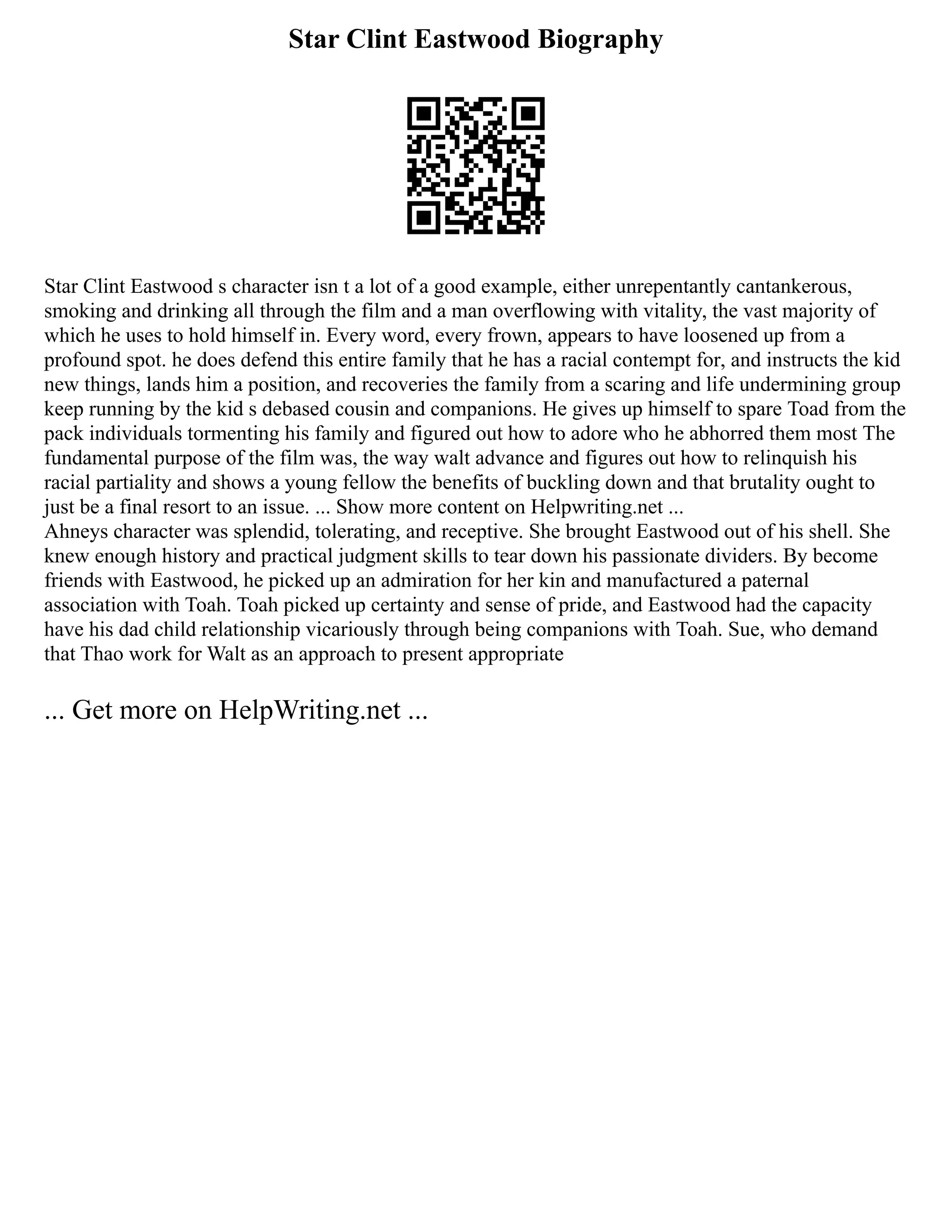 Star Clint Eastwood Biography
Star Clint Eastwood s character isn t a lot of a good example, either unrepentantly cantankerous,
smoking and drinking all through the film and a man overflowing with vitality, the vast majority of
which he uses to hold himself in. Every word, every frown, appears to have loosened up from a
profound spot. he does defend this entire family that he has a racial contempt for, and instructs the kid
new things, lands him a position, and recoveries the family from a scaring and life undermining group
keep running by the kid s debased cousin and companions. He gives up himself to spare Toad from the
pack individuals tormenting his family and figured out how to adore who he abhorred them most The
fundamental purpose of the film was, the way walt advance and figures out how to relinquish his
racial partiality and shows a young fellow the benefits of buckling down and that brutality ought to
just be a final resort to an issue. ... Show more content on Helpwriting.net ...
Ahneys character was splendid, tolerating, and receptive. She brought Eastwood out of his shell. She
knew enough history and practical judgment skills to tear down his passionate dividers. By become
friends with Eastwood, he picked up an admiration for her kin and manufactured a paternal
association with Toah. Toah picked up certainty and sense of pride, and Eastwood had the capacity
have his dad child relationship vicariously through being companions with Toah. Sue, who demand
that Thao work for Walt as an approach to present appropriate
... Get more on HelpWriting.net ...
 