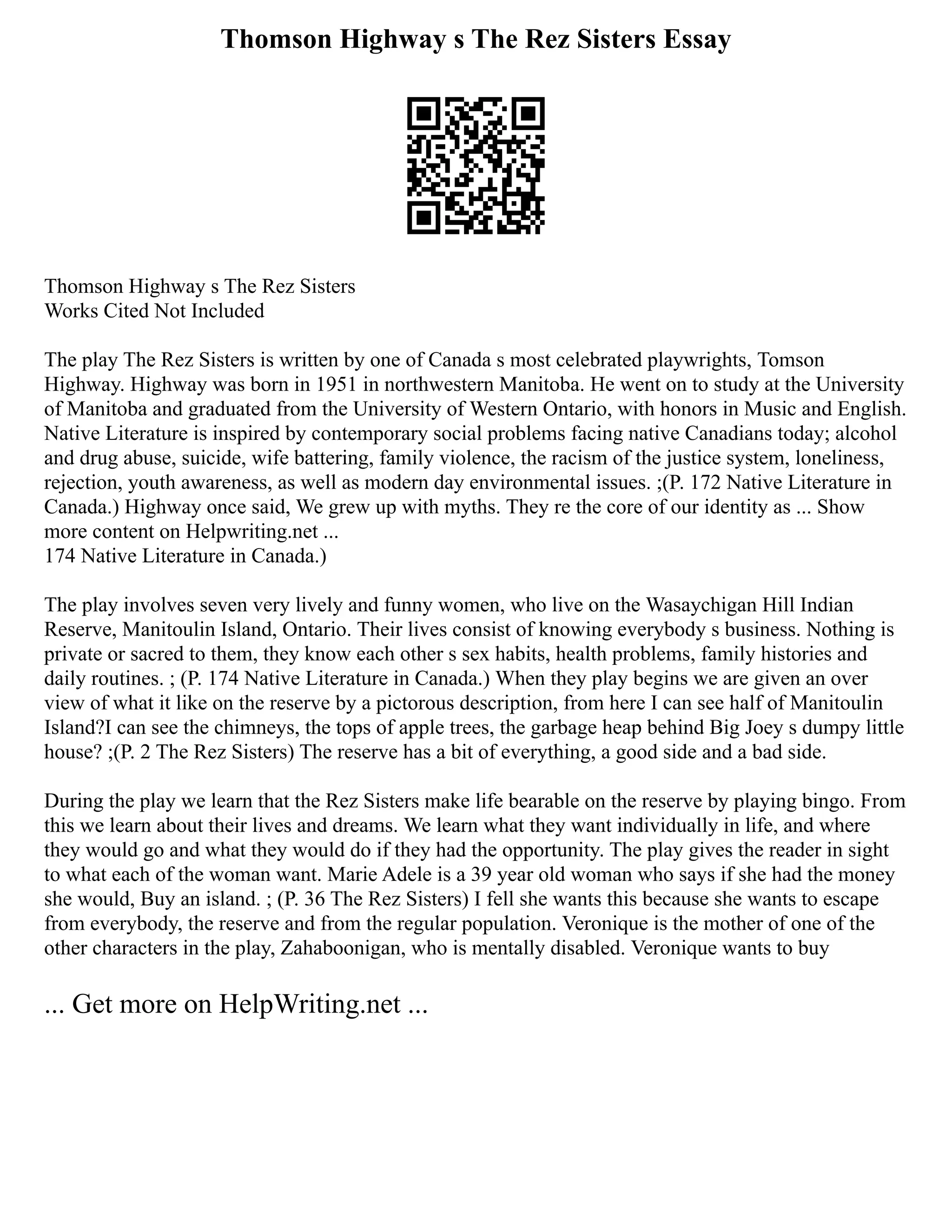 Thomson Highway s The Rez Sisters Essay
Thomson Highway s The Rez Sisters
Works Cited Not Included
The play The Rez Sisters is written by one of Canada s most celebrated playwrights, Tomson
Highway. Highway was born in 1951 in northwestern Manitoba. He went on to study at the University
of Manitoba and graduated from the University of Western Ontario, with honors in Music and English.
Native Literature is inspired by contemporary social problems facing native Canadians today; alcohol
and drug abuse, suicide, wife battering, family violence, the racism of the justice system, loneliness,
rejection, youth awareness, as well as modern day environmental issues. ;(P. 172 Native Literature in
Canada.) Highway once said, We grew up with myths. They re the core of our identity as ... Show
more content on Helpwriting.net ...
174 Native Literature in Canada.)
The play involves seven very lively and funny women, who live on the Wasaychigan Hill Indian
Reserve, Manitoulin Island, Ontario. Their lives consist of knowing everybody s business. Nothing is
private or sacred to them, they know each other s sex habits, health problems, family histories and
daily routines. ; (P. 174 Native Literature in Canada.) When they play begins we are given an over
view of what it like on the reserve by a pictorous description, from here I can see half of Manitoulin
Island?I can see the chimneys, the tops of apple trees, the garbage heap behind Big Joey s dumpy little
house? ;(P. 2 The Rez Sisters) The reserve has a bit of everything, a good side and a bad side.
During the play we learn that the Rez Sisters make life bearable on the reserve by playing bingo. From
this we learn about their lives and dreams. We learn what they want individually in life, and where
they would go and what they would do if they had the opportunity. The play gives the reader in sight
to what each of the woman want. Marie Adele is a 39 year old woman who says if she had the money
she would, Buy an island. ; (P. 36 The Rez Sisters) I fell she wants this because she wants to escape
from everybody, the reserve and from the regular population. Veronique is the mother of one of the
other characters in the play, Zahaboonigan, who is mentally disabled. Veronique wants to buy
... Get more on HelpWriting.net ...
 