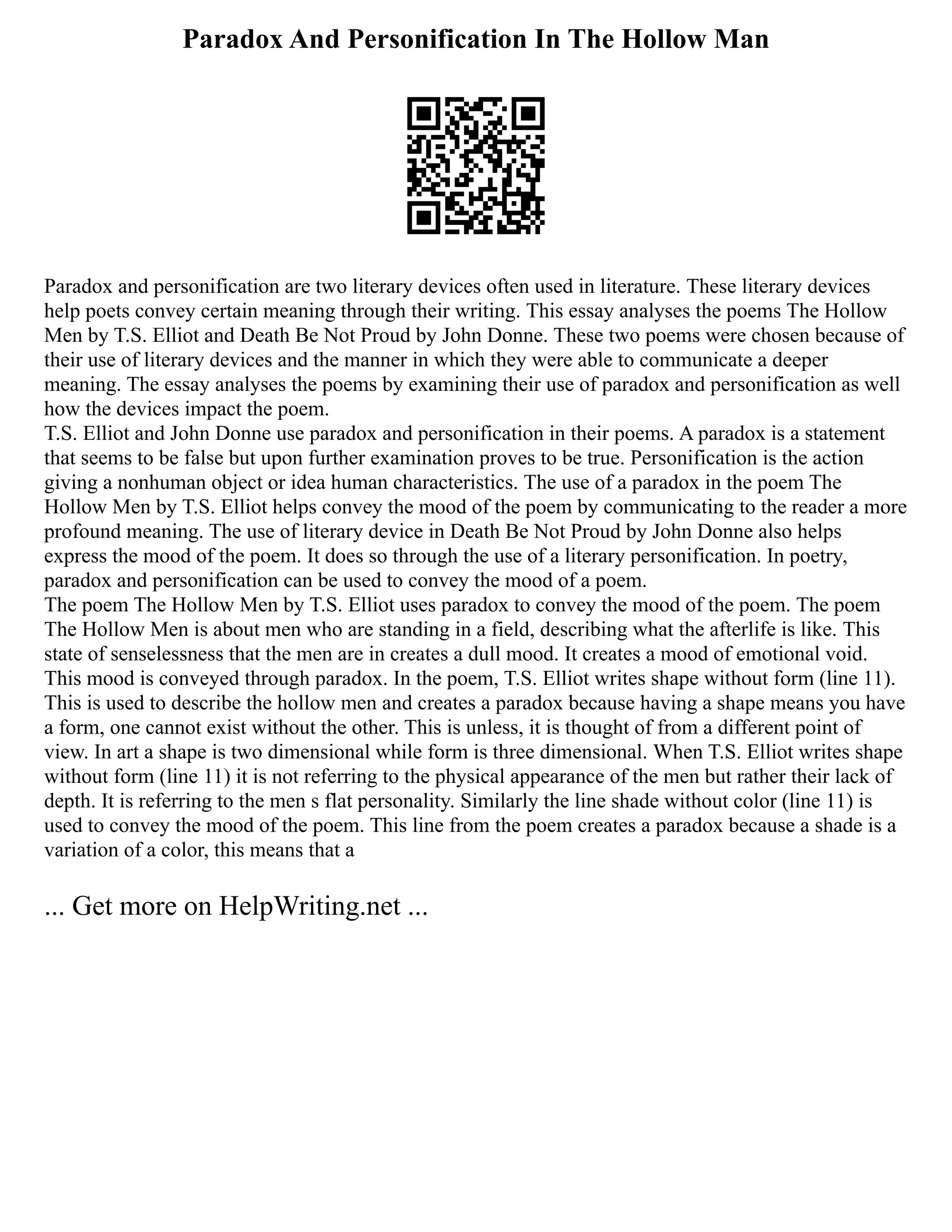 Paradox And Personification In The Hollow Man
Paradox and personification are two literary devices often used in literature. These literary devices
help poets convey certain meaning through their writing. This essay analyses the poems The Hollow
Men by T.S. Elliot and Death Be Not Proud by John Donne. These two poems were chosen because of
their use of literary devices and the manner in which they were able to communicate a deeper
meaning. The essay analyses the poems by examining their use of paradox and personification as well
how the devices impact the poem.
T.S. Elliot and John Donne use paradox and personification in their poems. A paradox is a statement
that seems to be false but upon further examination proves to be true. Personification is the action
giving a nonhuman object or idea human characteristics. The use of a paradox in the poem The
Hollow Men by T.S. Elliot helps convey the mood of the poem by communicating to the reader a more
profound meaning. The use of literary device in Death Be Not Proud by John Donne also helps
express the mood of the poem. It does so through the use of a literary personification. In poetry,
paradox and personification can be used to convey the mood of a poem.
The poem The Hollow Men by T.S. Elliot uses paradox to convey the mood of the poem. The poem
The Hollow Men is about men who are standing in a field, describing what the afterlife is like. This
state of senselessness that the men are in creates a dull mood. It creates a mood of emotional void.
This mood is conveyed through paradox. In the poem, T.S. Elliot writes shape without form (line 11).
This is used to describe the hollow men and creates a paradox because having a shape means you have
a form, one cannot exist without the other. This is unless, it is thought of from a different point of
view. In art a shape is two dimensional while form is three dimensional. When T.S. Elliot writes shape
without form (line 11) it is not referring to the physical appearance of the men but rather their lack of
depth. It is referring to the men s flat personality. Similarly the line shade without color (line 11) is
used to convey the mood of the poem. This line from the poem creates a paradox because a shade is a
variation of a color, this means that a
... Get more on HelpWriting.net ...
 