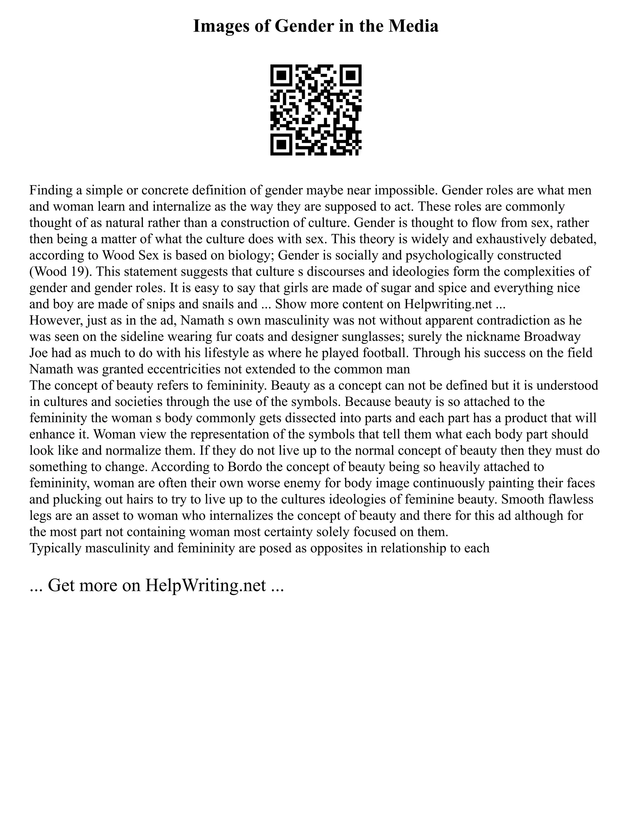 Images of Gender in the Media
Finding a simple or concrete definition of gender maybe near impossible. Gender roles are what men
and woman learn and internalize as the way they are supposed to act. These roles are commonly
thought of as natural rather than a construction of culture. Gender is thought to flow from sex, rather
then being a matter of what the culture does with sex. This theory is widely and exhaustively debated,
according to Wood Sex is based on biology; Gender is socially and psychologically constructed
(Wood 19). This statement suggests that culture s discourses and ideologies form the complexities of
gender and gender roles. It is easy to say that girls are made of sugar and spice and everything nice
and boy are made of snips and snails and ... Show more content on Helpwriting.net ...
However, just as in the ad, Namath s own masculinity was not without apparent contradiction as he
was seen on the sideline wearing fur coats and designer sunglasses; surely the nickname Broadway
Joe had as much to do with his lifestyle as where he played football. Through his success on the field
Namath was granted eccentricities not extended to the common man
The concept of beauty refers to femininity. Beauty as a concept can not be defined but it is understood
in cultures and societies through the use of the symbols. Because beauty is so attached to the
femininity the woman s body commonly gets dissected into parts and each part has a product that will
enhance it. Woman view the representation of the symbols that tell them what each body part should
look like and normalize them. If they do not live up to the normal concept of beauty then they must do
something to change. According to Bordo the concept of beauty being so heavily attached to
femininity, woman are often their own worse enemy for body image continuously painting their faces
and plucking out hairs to try to live up to the cultures ideologies of feminine beauty. Smooth flawless
legs are an asset to woman who internalizes the concept of beauty and there for this ad although for
the most part not containing woman most certainty solely focused on them.
Typically masculinity and femininity are posed as opposites in relationship to each
... Get more on HelpWriting.net ...
 