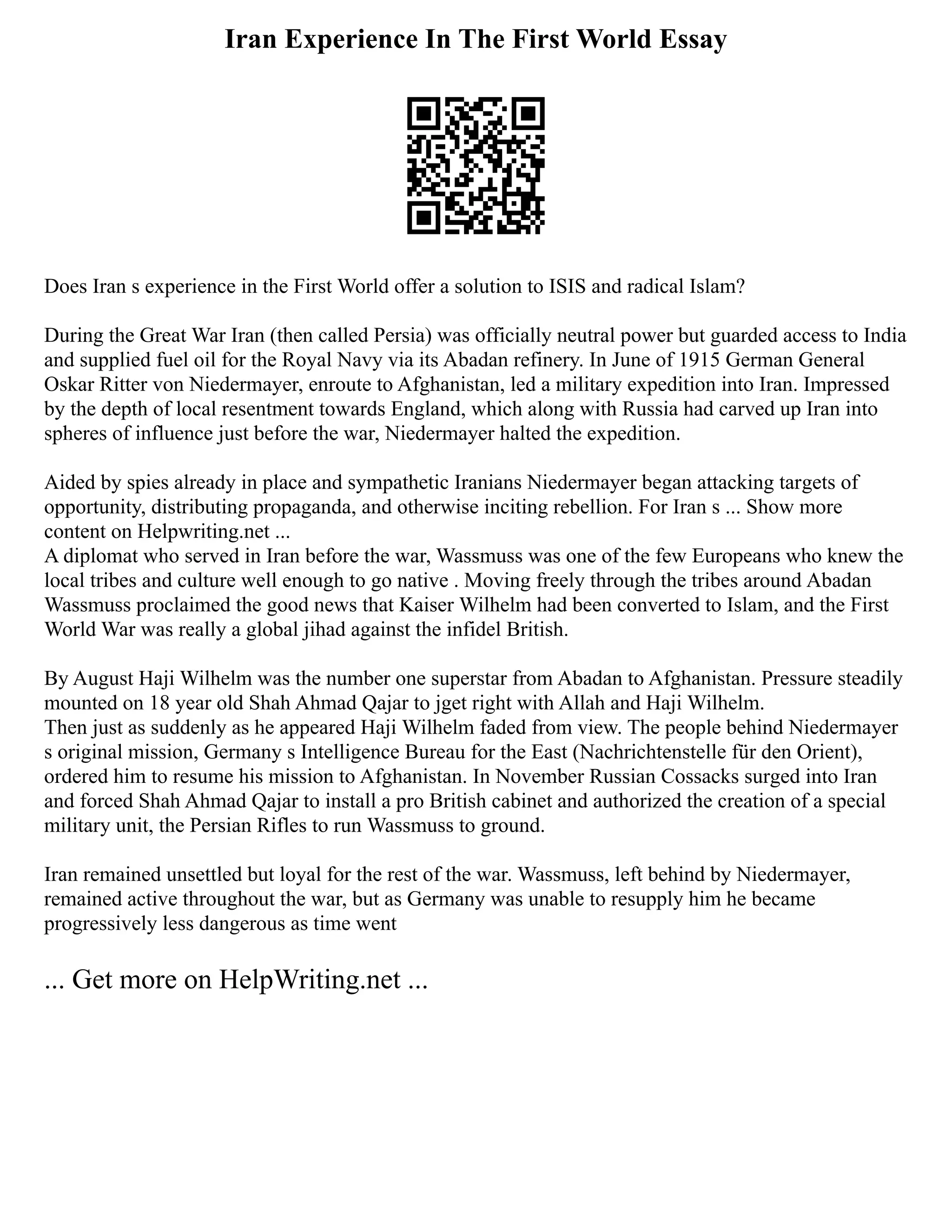 Iran Experience In The First World Essay
Does Iran s experience in the First World offer a solution to ISIS and radical Islam?
During the Great War Iran (then called Persia) was officially neutral power but guarded access to India
and supplied fuel oil for the Royal Navy via its Abadan refinery. In June of 1915 German General
Oskar Ritter von Niedermayer, enroute to Afghanistan, led a military expedition into Iran. Impressed
by the depth of local resentment towards England, which along with Russia had carved up Iran into
spheres of influence just before the war, Niedermayer halted the expedition.
Aided by spies already in place and sympathetic Iranians Niedermayer began attacking targets of
opportunity, distributing propaganda, and otherwise inciting rebellion. For Iran s ... Show more
content on Helpwriting.net ...
A diplomat who served in Iran before the war, Wassmuss was one of the few Europeans who knew the
local tribes and culture well enough to go native . Moving freely through the tribes around Abadan
Wassmuss proclaimed the good news that Kaiser Wilhelm had been converted to Islam, and the First
World War was really a global jihad against the infidel British.
By August Haji Wilhelm was the number one superstar from Abadan to Afghanistan. Pressure steadily
mounted on 18 year old Shah Ahmad Qajar to jget right with Allah and Haji Wilhelm.
Then just as suddenly as he appeared Haji Wilhelm faded from view. The people behind Niedermayer
s original mission, Germany s Intelligence Bureau for the East (Nachrichtenstelle für den Orient),
ordered him to resume his mission to Afghanistan. In November Russian Cossacks surged into Iran
and forced Shah Ahmad Qajar to install a pro British cabinet and authorized the creation of a special
military unit, the Persian Rifles to run Wassmuss to ground.
Iran remained unsettled but loyal for the rest of the war. Wassmuss, left behind by Niedermayer,
remained active throughout the war, but as Germany was unable to resupply him he became
progressively less dangerous as time went
... Get more on HelpWriting.net ...
 