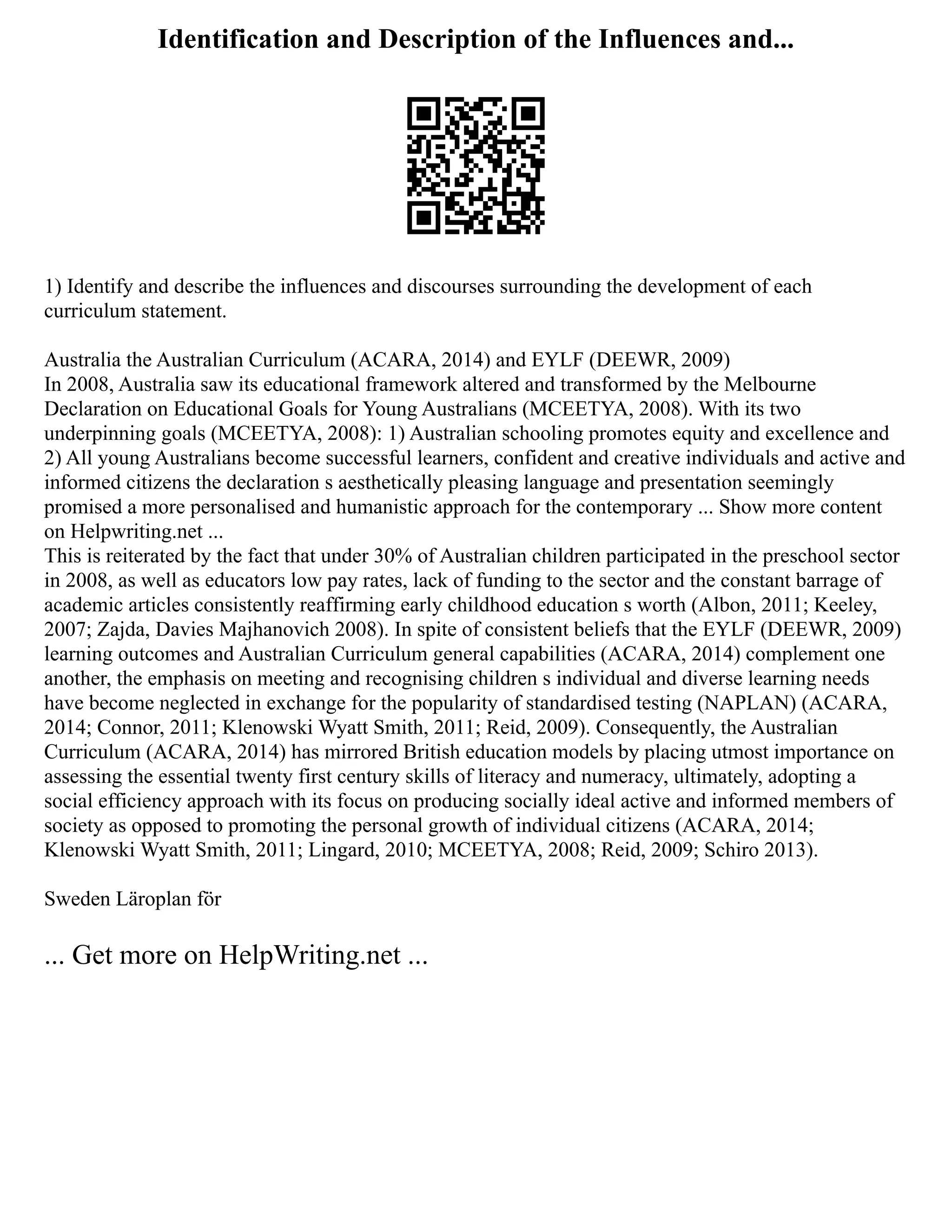 Identification and Description of the Influences and...
1) Identify and describe the influences and discourses surrounding the development of each
curriculum statement.
Australia the Australian Curriculum (ACARA, 2014) and EYLF (DEEWR, 2009)
In 2008, Australia saw its educational framework altered and transformed by the Melbourne
Declaration on Educational Goals for Young Australians (MCEETYA, 2008). With its two
underpinning goals (MCEETYA, 2008): 1) Australian schooling promotes equity and excellence and
2) All young Australians become successful learners, confident and creative individuals and active and
informed citizens the declaration s aesthetically pleasing language and presentation seemingly
promised a more personalised and humanistic approach for the contemporary ... Show more content
on Helpwriting.net ...
This is reiterated by the fact that under 30% of Australian children participated in the preschool sector
in 2008, as well as educators low pay rates, lack of funding to the sector and the constant barrage of
academic articles consistently reaffirming early childhood education s worth (Albon, 2011; Keeley,
2007; Zajda, Davies Majhanovich 2008). In spite of consistent beliefs that the EYLF (DEEWR, 2009)
learning outcomes and Australian Curriculum general capabilities (ACARA, 2014) complement one
another, the emphasis on meeting and recognising children s individual and diverse learning needs
have become neglected in exchange for the popularity of standardised testing (NAPLAN) (ACARA,
2014; Connor, 2011; Klenowski Wyatt Smith, 2011; Reid, 2009). Consequently, the Australian
Curriculum (ACARA, 2014) has mirrored British education models by placing utmost importance on
assessing the essential twenty first century skills of literacy and numeracy, ultimately, adopting a
social efficiency approach with its focus on producing socially ideal active and informed members of
society as opposed to promoting the personal growth of individual citizens (ACARA, 2014;
Klenowski Wyatt Smith, 2011; Lingard, 2010; MCEETYA, 2008; Reid, 2009; Schiro 2013).
Sweden Läroplan för
... Get more on HelpWriting.net ...
 