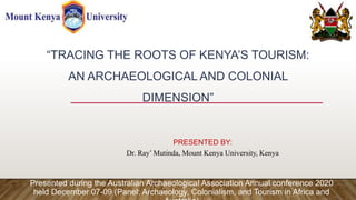 “TRACING THE ROOTS OF KENYA’S TOURISM:
AN ARCHAEOLOGICAL AND COLONIAL
DIMENSION”
PRESENTED BY:
Dr. Ray’ Mutinda, Mount Kenya University, Kenya
Presented during the Australian Archaeological Association Annual conference 2020
held December 07-09 (Panel: Archaeology, Colonialism, and Tourism in Africa and
 