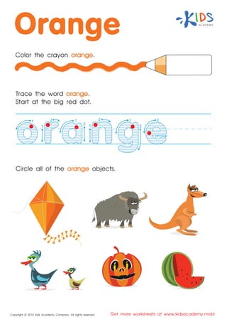 1
1
22
1
Copyright © 2015 Kids Academy Company. All rights reserved Get more worksheets at www.kidsacademy.mobi
Color the crayon orange.
Trace the word orange.
Start at the big red dot.
Circle all of the orange objects.
2
1 2
11
2
 